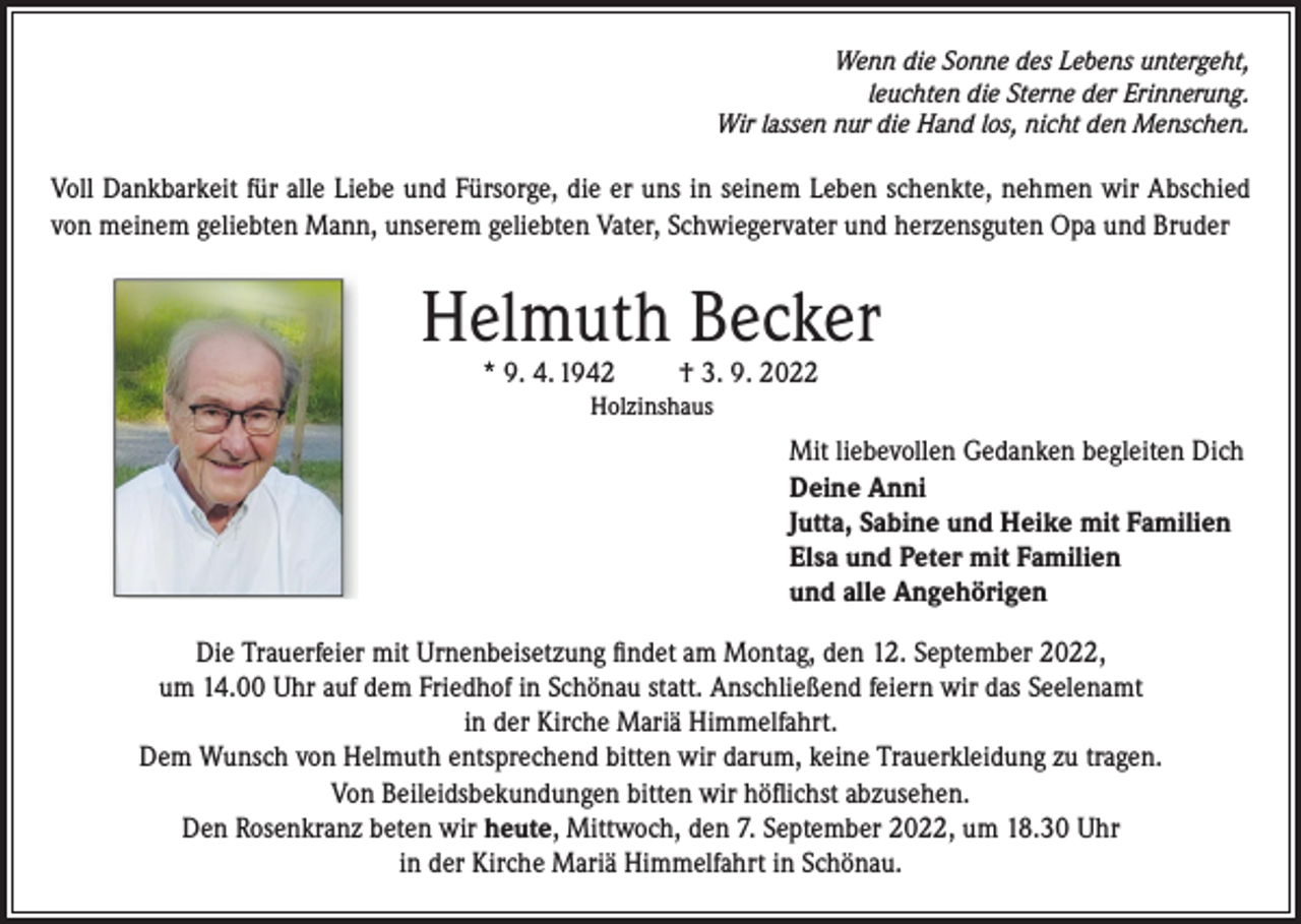 <p>Wenn die Sonne des Lebens untergeht,<br />leuchten die Sterne der Erinnerung.<br />Wir lassen nur die Hand los, nicht den Menschen.</p><p>Voll Dankbarkeit für alle Liebe und Fürsorge, die er uns in seinem Leben schenkte, nehmen wir Abschied<br />von meinem geliebten Mann, unserem geliebten Vater, Schwiegervater und herzensguten Opa und Bruder</p><p>Helmuth Becker<br />* 9. 4. 1942</p><p>† 3. 9. 2022</p><p>Holzinshaus</p><p>Mit liebevollen Gedanken begleiten Dich<br />Deine Anni<br />Jutta, Sabine und Heike mit Familien<br />Elsa und Peter mit Familien<br />und alle Angehörigen<br />Die Trauerfeier mit Urnenbeisetzung findet am Montag, den 12. September 2022,<br />um 14.00 Uhr auf dem Friedhof in Schönau statt. Anschließend feiern wir das Seelenamt<br />in der Kirche Mariä Himmelfahrt.<br />Dem Wunsch von Helmuth entsprechend bitten wir darum, keine Trauerkleidung zu tragen.<br />Von Beileidsbekundungen bitten wir höflichst abzusehen.<br />Den Rosenkranz beten wir heute, Mittwoch, den 7. September 2022, um 18.30 Uhr<br />in der Kirche Mariä Himmelfahrt in Schönau.</p>