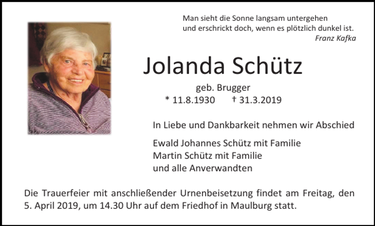 <p>Man sieht die Sonne langsam untergehen<br />und erschrickt doch, wenn es plötzlich dunkel ist.<br />Franz Kafka</p><p>Jolanda Schütz<br />geb. Brugger<br />* 11.8.1930<br />† 31.3.2019<br />In Liebe und Dankbarkeit nehmen wir Abschied<br />Ewald Johannes Schütz mit Familie<br />Martin Schütz mit Familie<br />und alle Anverwandten<br />Die Trauerfeier mit anschließender Urnenbeisetzung findet am Freitag, den<br />5. April 2019, um 14.30 Uhr auf dem Friedhof in Maulburg statt.</p>