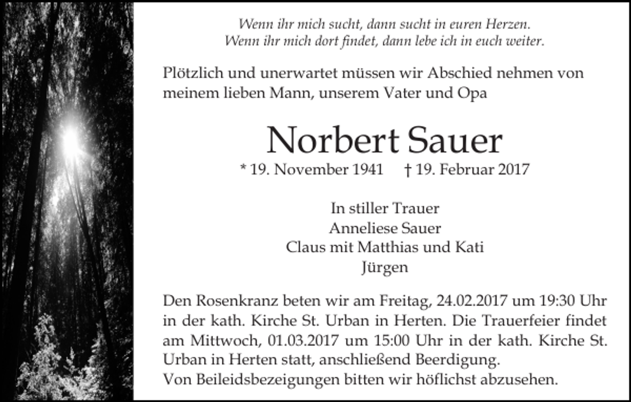 <p>Wenn ihr mich sucht, dann sucht in euren Herzen.<br />Wenn ihr mich dort findet, dann lebe ich in euch weiter.</p><p>Plötzlich und unerwartet müssen wir Abschied nehmen von<br />meinem lieben Mann, unserem Vater und Opa</p><p>Norbert Sauer</p><p>* 19. November 1941</p><p>† 19. Februar 2017</p><p>In stiller Trauer<br />Anneliese Sauer<br />Claus mit Matthias und Kati<br />Jürgen<br />Den Rosenkranz beten wir am Freitag, 24.02.2017 um 19:30 Uhr<br />in der kath. Kirche St. Urban in Herten. Die Trauerfeier findet<br />am Mittwoch, 01.03.2017 um 15:00 Uhr in der kath. Kirche St.<br />Urban in Herten statt, anschließend Beerdigung.<br />Von Beileidsbezeigungen bitten wir höflichst abzusehen.</p>