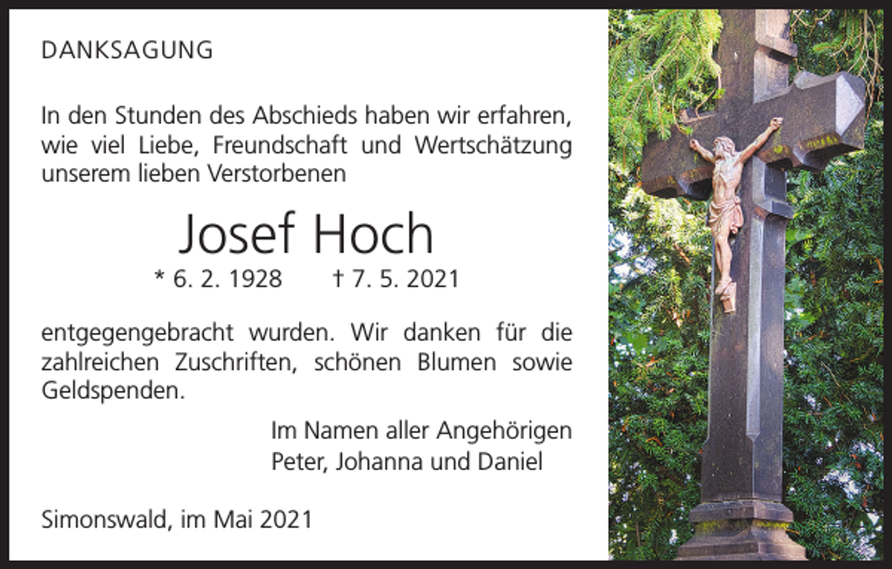<p>DANKSAGUNG<br />In den Stunden des Abschieds haben wir erfahren,<br />wie viel Liebe, Freundschaft und Wertschätzung<br />unserem lieben Verstorbenen</p><p>Josef Hoch<br />* 6. 2. 1928 † 7. 5. 2021<br />entgegengebracht wurden. Wir danken für die<br />zahlreichen Zuschriften, schönen Blumen sowie<br />Geldspenden.</p><p>Im Namen aller Angehörigen<br />Peter, Johanna und Daniel</p><p>Simonswald, im Mai 2021</p>