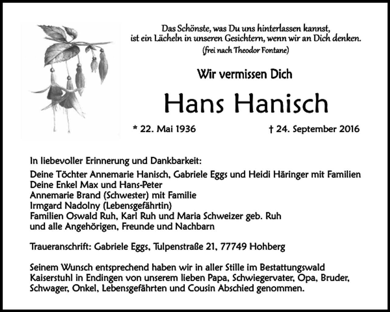 <p>Das Schönste, was Du uns hinterlassen kannst,<br />ist ein Lächeln in unseren Gesichtern, wenn wir an Dich denken.<br />(frei nach Theodor Fontane)</p><p>Wir vermissen Dich</p><p>Hans Hanisch<br />* 22. Mai 1936</p><p>† 24. September 2016</p><p>In liebevoller Erinnerung und Dankbarkeit:<br />Deine Töchter Annemarie Hanisch, Gabriele Eggs und Heidi Häringer mit Familien<br />Deine Enkel Max und Hans-Peter<br />Annemarie Brand (Schwester) mit Familie<br />Irmgard Nadolny (Lebensgefährtin)<br />Familien Oswald Ruh, Karl Ruh und Maria Schweizer geb. Ruh<br />und alle Angehörigen, Freunde und Nachbarn<br />Traueranschrift: Gabriele Eggs, Tulpenstraße 21, 77749 Hohberg<br />Seinem Wunsch entsprechend haben wir in aller Stille im Bestattungswald<br />Kaiserstuhl in Endingen von unserem lieben Papa, Schwiegervater, Opa, Bruder,<br />Schwager, Onkel, Lebensgefährten und Cousin Abschied genommen.</p>