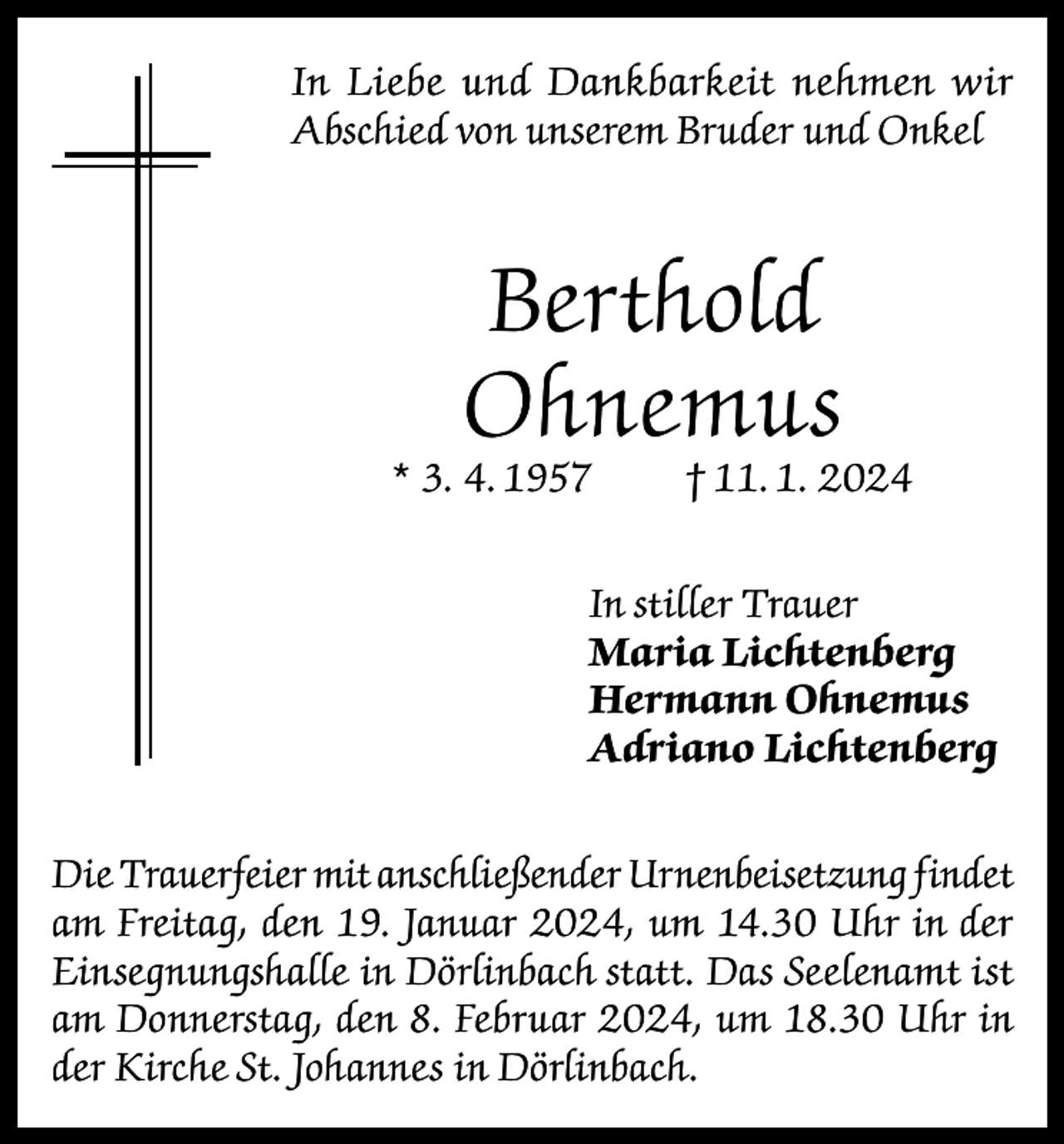 <p>In Liebe und Dankbarkeit nehmen wir<br />Abschied von unserem Bruder und Onkel</p><p>Berthold<br />Ohnemus</p><p>* 3. 4. 1957</p><p>† 11. 1. 2024</p><p>In stiller Trauer<br />Maria Lichtenberg<br />Hermann Ohnemus<br />Adriano Lichtenberg<br />Die Trauerfeier mit anschließender Urnenbeisetzung findet<br />am Freitag, den 19. Januar 2024, um 14.30 Uhr in der<br />Einsegnungshalle in Dörlinbach statt. Das Seelenamt ist<br />am Donnerstag, den 8. Februar 2024, um 18.30 Uhr in<br />der Kirche St. Johannes in Dörlinbach.</p>