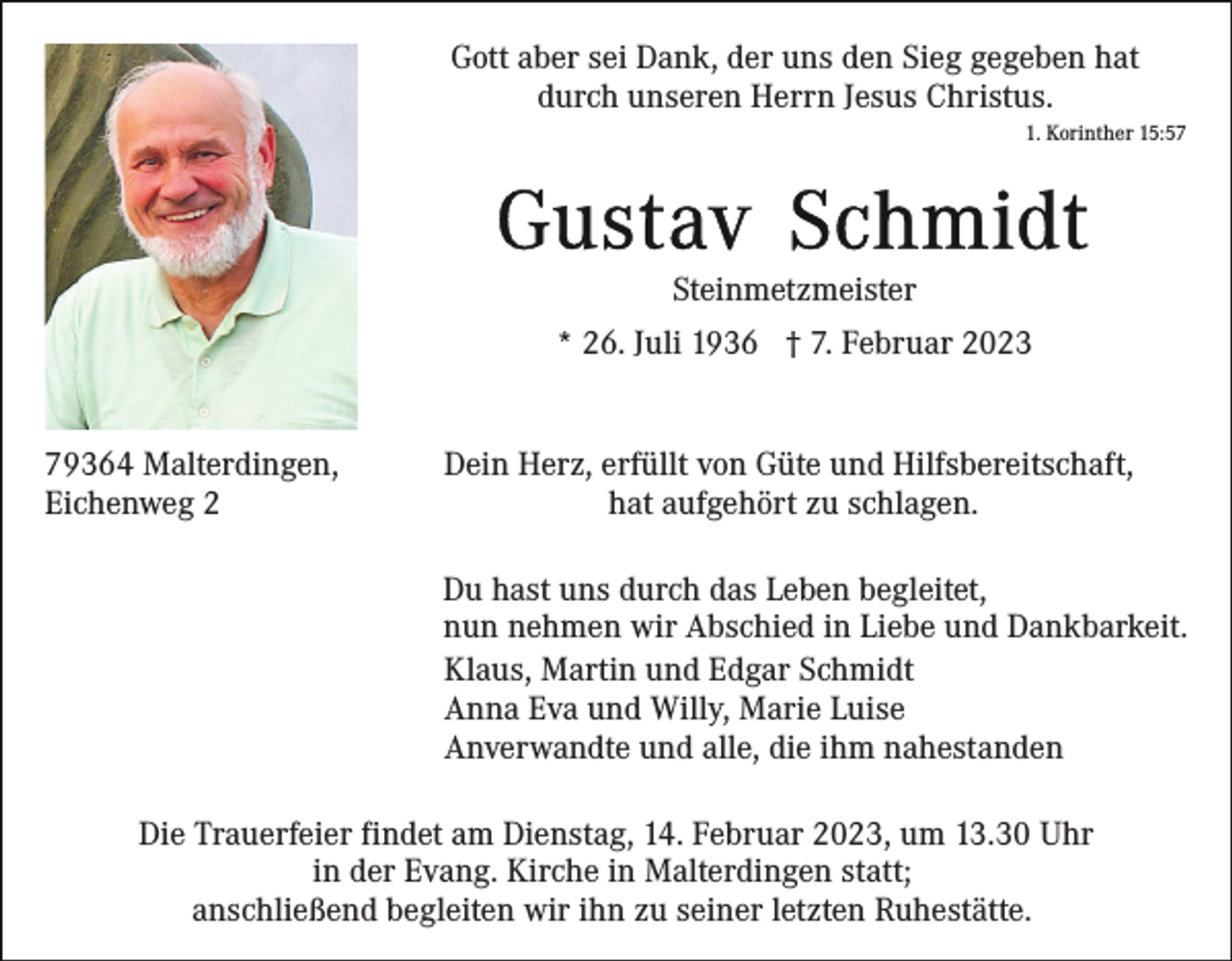 <p>Gott aber sei Dank, der uns den Sieg gegeben hat<br />durch unseren Herrn Jesus Christus.<br />1. Korinther 15:57</p><p>Steinmetzmeister<br />* 26. Juli 1936 † 7. Februar 2023<br />79364 Malterdingen,<br />Eichenweg 2</p><p>Dein Herz, erfüllt von Güte und Hilfsbereitschaft,<br />hat aufgehört zu schlagen.<br />Du hast uns durch das Leben begleitet,<br />nun nehmen wir Abschied in Liebe und Dankbarkeit.<br />Klaus, Martin und Edgar Schmidt<br />Anna Eva und Willy, Marie Luise<br />Anverwandte und alle, die ihm nahestanden</p><p>Die Trauerfeier findet am Dienstag, 14. Februar 2023, um 13.30 Uhr<br />in der Evang. Kirche in Malterdingen statt;<br />anschließend begleiten wir ihn zu seiner letzten Ruhestätte.</p>