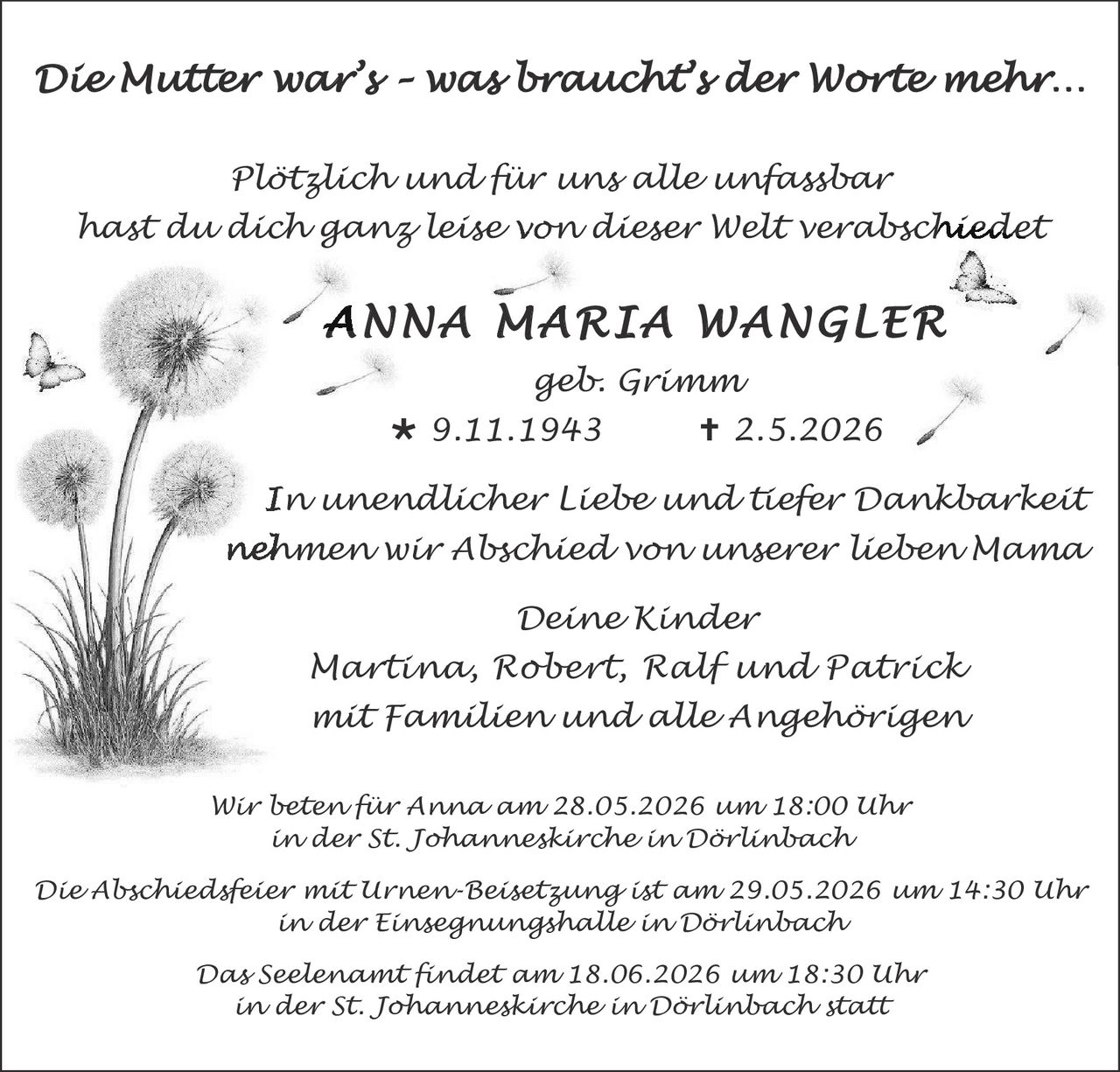 <p><i>Die Mutter war's - was brauchts der Worte mehr...</i></p>

<p><i>Plötzlich und für uns alle unfassbar<br>hast du dich ganz leise von dieser Welt verabschiedet</i></p>

<p><strong>ANNA MARIA WANGLER</strong><br>
<i>geb. Grimm</i><br>
* 9.11.1943       † 2.5.2026</p>

<p><i>In unendlicher Liebe und tiefer Dankbarkeit<br>
nehmen wir Abschied von unserer lieben Mama</i></p>

<p><i>Deine Kinder<br>
Martina, Robert, Ralf und Patrick<br>
mit Familien und alle Angehörigen</i></p>

<p><i>Wir bitten für Anna am 28.05.2026 um 18:00 Uhr<br>
in der St. Johanneskirche in Dörlinbach</i></p>

<p><i>Die Abschiedsfeier mit Urnen-Beisetzung ist am 29.05.2026 um 14:30 Uhr<br>
in der Einsegnungshalle in Dörlinbach</i></p>

<p><i>Das Seelenamt findet am 18.06.2026 um 18:30 Uhr<br>
in der St. Johanneskirche in Dörlinbach statt</i></p>