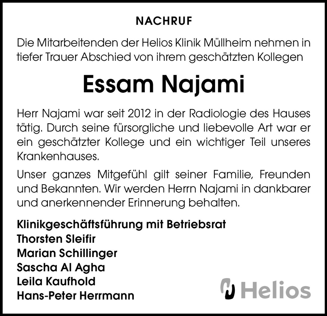 NACHRUF
Die Mitarbeitenden der Helios Klinik Müllheim nehmen in
tiefer Trauer Abschied von ihrem geschätzten Kollegen

Essam Najami
Herr Najami war seit 2012 in der Radiologie des Hauses
tätig. Durch seine fürsorgliche und liebevolle Art war er
ein geschätzter Kollege und ein wichtiger Teil unseres
Krankenhauses.
Unser ganzes Mitgefühl gilt seiner Familie, Freunden
und Bekannten. Wir werden Herrn Najami in dankbarer
und anerkennender Erinnerung behalten.
Klinikgeschäftsführung mit Betriebsrat
Thorsten Sleifir
Marian Schillinger
Sascha Al Agha
Leila Kaufhold
Hans-Peter Herrmann