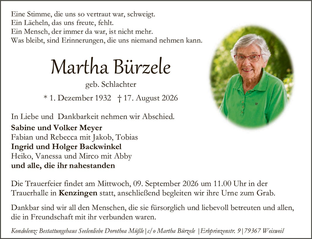 <p>Eine Stimme, die uns so vertraut war, schweigt.<br>Ein Lächeln, das uns freute, fehlt.<br>Ein Mensch, der immer da war, ist nicht mehr.<br>Was bleibt, sind Erinnerungen, die uns niemand nehmen kann.</p>

<p><strong>Martha Bürzele</strong><br>geb. Schlachter</p>

<p>* 1. Dezember 1932  † 17. August 2026</p>

<p>In Liebe und Dankbarkeit nehmen wir Abschied.</p>

<p><strong>Sabine und Volker Meyer</strong><br>Fabian und Rebecca mit Jakob, Tobias</p>

<p><strong>Ingrid und Holger Backwinkel</strong><br>Heiko, Vanessa und Mirco mit Abby</p>

<p><strong>und alle, die ihr nahestanden</strong></p>

<p>Die Trauerfeier findet am Mittwoch, 09. September 2026 um 11.00 Uhr in der Trauerhalle in <strong>Kenzingen</strong> statt, anschließend begleiten wir ihre Urne zum Grab.</p>

<p>Dankbar sind wir all den Menschen, die sie fürsorglich und liebevoll betreuten und allen, die in Freundschaft mit ihr verbunden waren.</p>

<p><i>Kondolenz: Bestattungshaus Seelenliebe Dorothea Mißle | c/o Martha Bürzele | Erbprinzenstr. 9 | 79367 Weisweil</i></p>