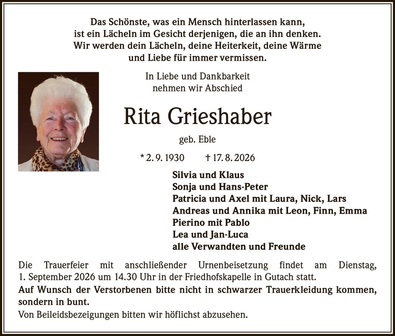 <p>Das Schönste, was ein Mensch hinterlassen kann, ist ein Lächeln im Gesicht derjenigen, die an ihn denken. Wir werden dein Lächeln, deine Heiterkeit, deine Wärme und Liebe für immer vermissen.</p>

<p>In Liebe und Dankbarkeit nehmen wir Abschied</p>

<p><strong>Rita Grieshaber geb. Eble</strong></p>

<p>* 2. 9. 1930 † 17. 8. 2026</p>

<p><strong>Silvia und Klaus<br>Sonja und Hans-Peter<br>Patricia und Axel mit Laura, Nick, Lars<br>Andreas und Annika mit Leon, Finn, Emma<br>Pierino mit Pablo<br>Lea und Jan-Luca<br>alle Verwandten und Freunde</strong></p>

<p>Die Trauerfeier mit anschließender Urnenbeisetzung findet am Dienstag, 1. September 2026 um 14.30 Uhr in der Friedhofskapelle in Gutach statt.</p>

<p>Auf Wunsch der Verstorbenen bitte nicht in schwarzer Trauerkleidung kommen, sondern in bunt.</p>

<p>Von Beileidsbezeigungen bitten wir höflichst abzusehen.</p>