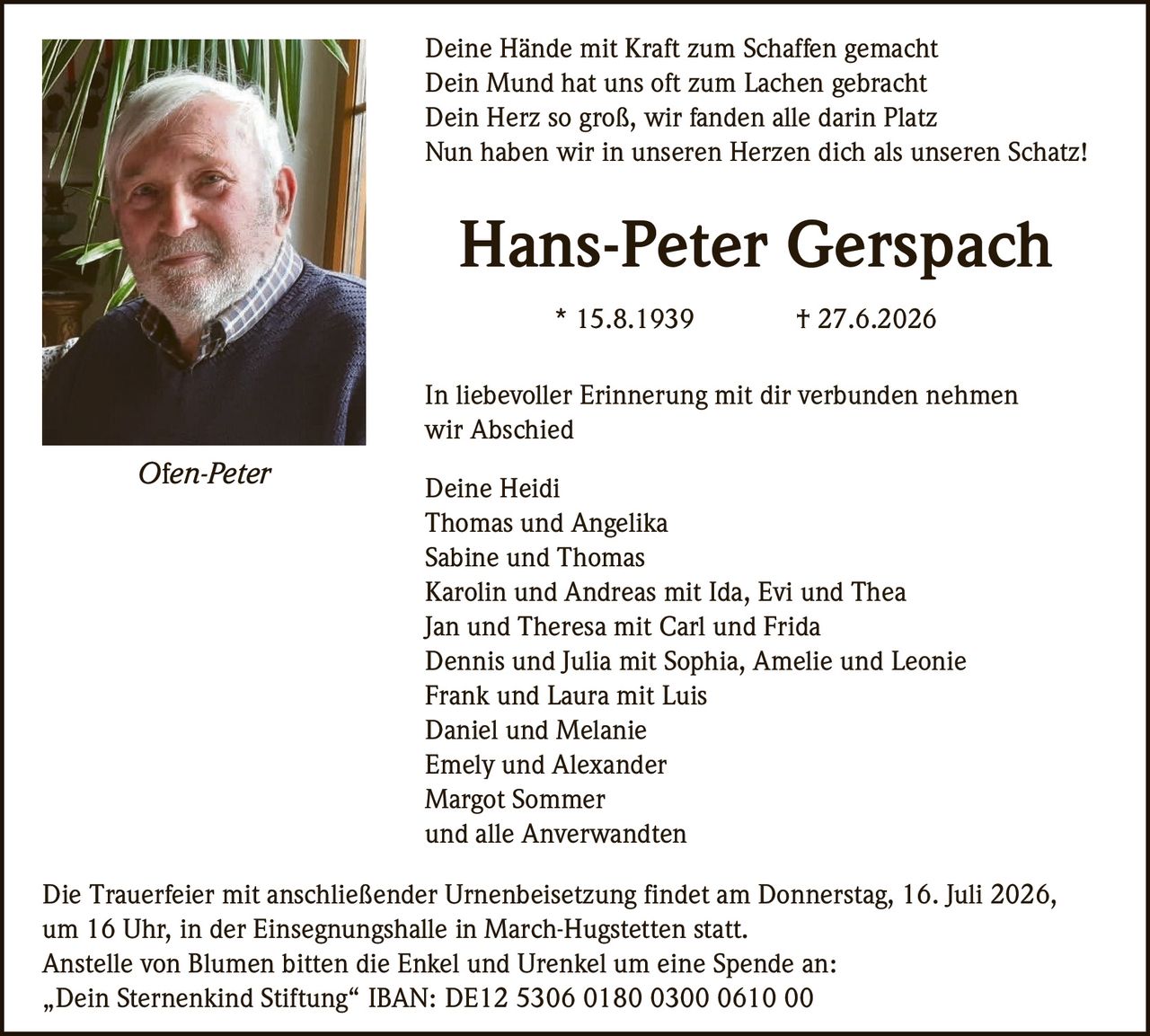 <p>Deine Hände mit Kraft zum Schaffen gemacht<br>
Dein Mund hat uns oft zum Lachen gebracht<br>
Dein Herz so groß, wir fanden alle darin Platz<br>
Nun haben wir in unseren Herzen dich als unseren Schatz!</p>

<p><strong>Hans-Peter Gerspach</strong><br>
* 15.8.1939 † 27.6.2026</p>

<p>In liebevoller Erinnerung mit dir verbunden nehmen<br>
wir Abschied</p>

<p>Deine Heidi<br>
Thomas und Angelika<br>
Sabine und Thomas<br>
Karolin und Andreas mit Ida, Evi und Thea<br>
Jan und Theresa mit Carl und Frida<br>
Dennis und Julia mit Sophia, Amelie und Leonie<br>
Frank und Laura mit Luis<br>
Daniel und Melanie<br>
Emely und Alexander<br>
Margot Sommer<br>
und alle Anverwandten</p>

<p>Die Trauerfeier mit anschließender Urnenbeisetzung findet am Donnerstag, 16. Juli 2026, um 16 Uhr, in der Einsegnungshalle in March-Hugstetten statt.</p>

<p>Anstelle von Blumen bitten die Enkel und Urenkel um eine Spende an:<br>
„Dein Sternenkind Stiftung" IBAN: DE12 5306 0180 0300 0610 00</p>