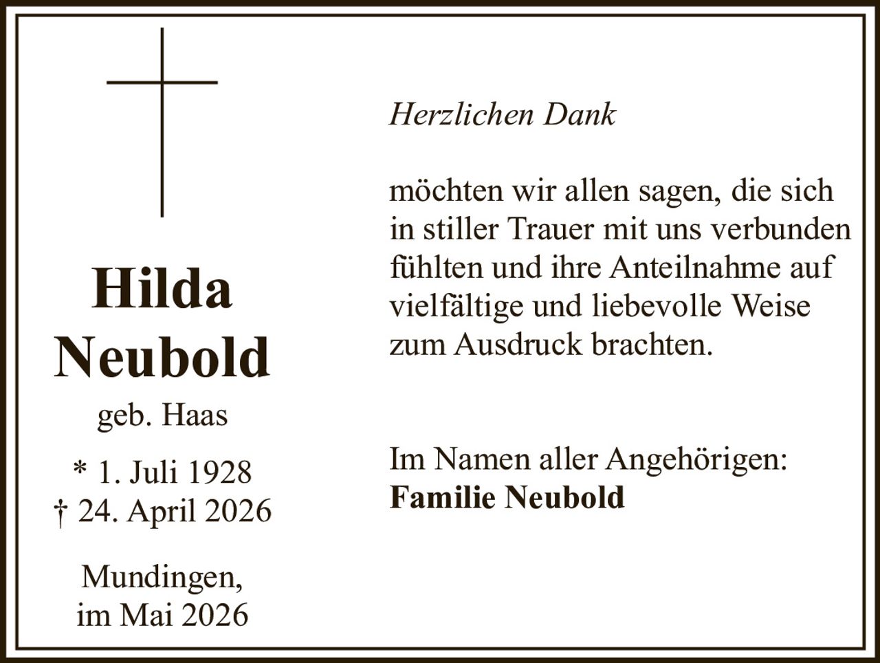<p>Herzlichen Dank</p><p>möchten wir allen sagen, die sich in stiller Trauer mit uns verbunden fühlten und ihre Anteilnahme auf vielfältige und liebevolle Weise zum Ausdruck brachten.</p><p><strong>Hilda<br>Neubold</strong><br>geb. Haas<br>* 1. Juli 1928<br>† 24. April 2026</p><p>Im Namen aller Angehörigen:<br><strong>Familie Neubold</strong></p><p>Mundingen,<br>im Mai 2026</p>