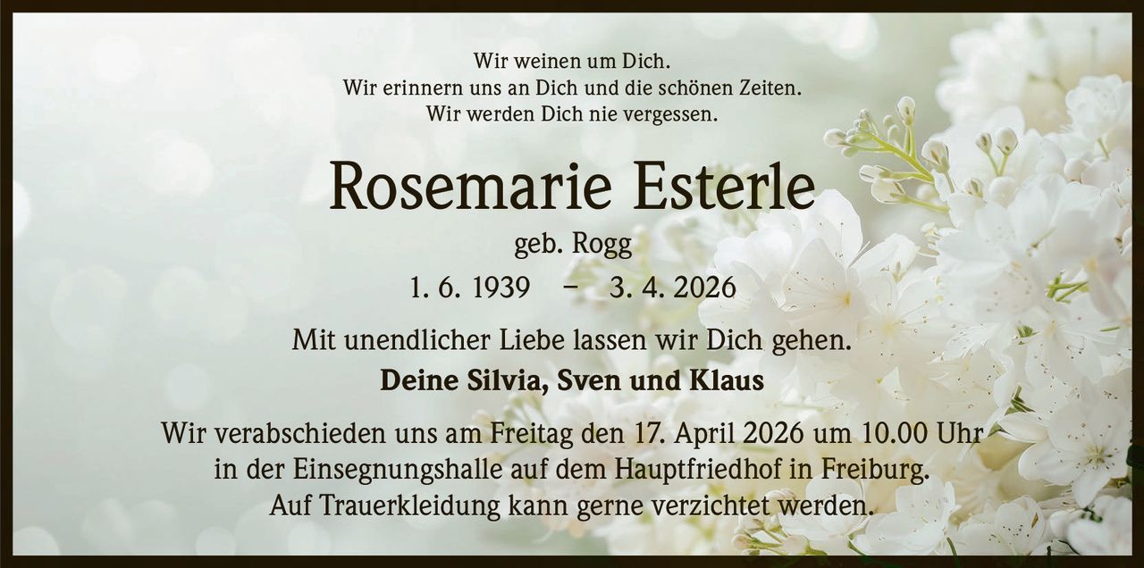 Wir weinen um Dich.
Wir erinnern uns an Dich und die schönen Zeiten.
Wir werden Dich nie vergessen.

Rosemarie Esterle
geb. Rogg
1. 6. 1939 – 3. 4. 2026

Mit unendlicher Liebe lassen wir Dich gehen.
Deine Silvia, Sven und Klaus
Wir verabschieden uns am Freitag den 17. April 2026 um 10.00 Uhr
in der E
­ insegnungshalle auf dem Hauptfriedhof in Freiburg.
Auf Trauerkleidung kann gerne verzichtet werden.