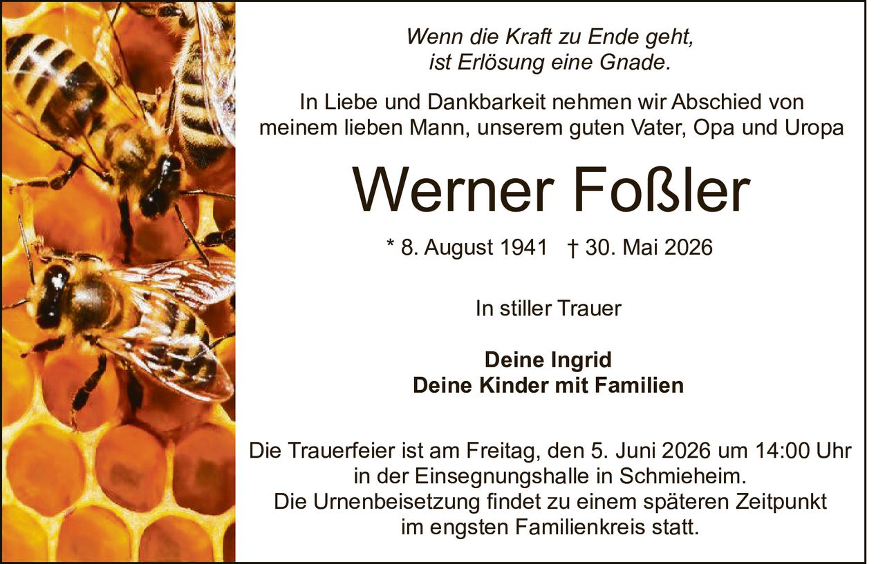 <p><i>Wenn die Kraft zu Ende geht,<br>ist Erlösung eine Gnade.</i></p><p>In Liebe und Dankbarkeit nehmen wir Abschied von<br>meinem lieben Mann, unserem guten Vater, Opa und Uropa</p><p><strong>Werner Foßler</strong></p><p>* 8. August 1941 † 30. Mai 2026</p><p>In stiller Trauer</p><p><strong>Deine Ingrid<br>Deine Kinder mit Familien</strong></p><p>Die Trauerfeier ist am Freitag, den 5. Juni 2026 um 14:00 Uhr<br>in der Einsegnungshalle in Schmieheim.<br>Die Urnenbeisetzung findet zu einem späteren Zeitpunkt<br>im engsten Familienkreis statt.</p>