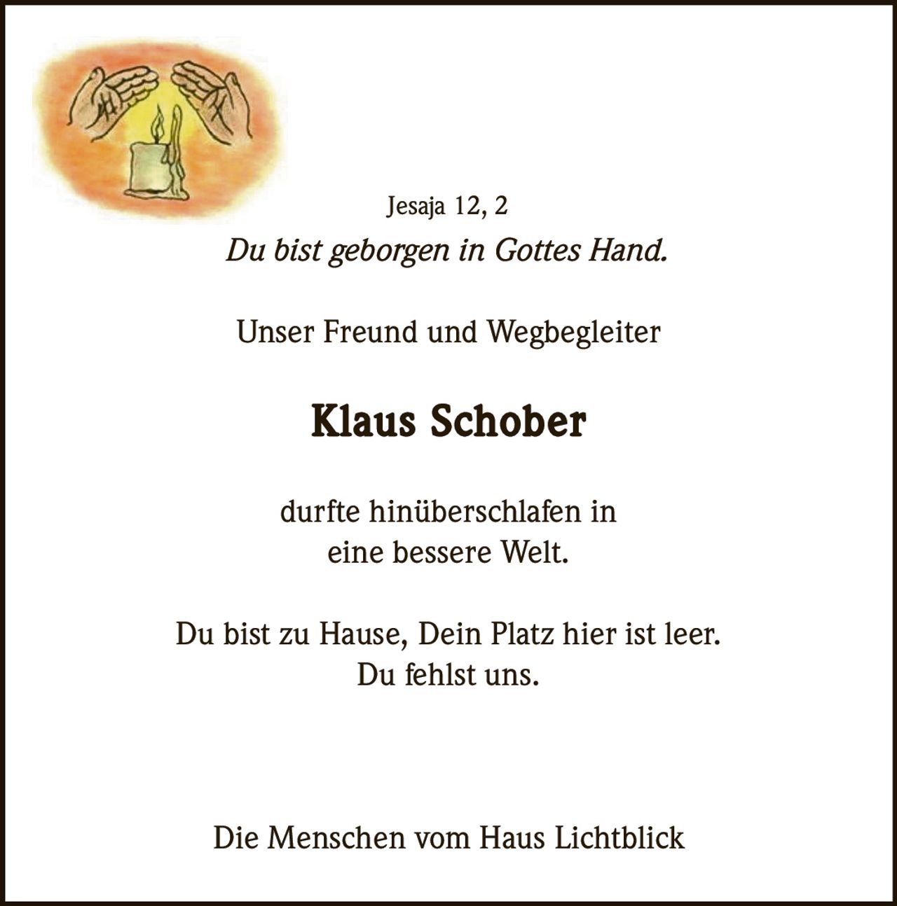 Jesaja 12, 2

Du bist geborgen in Gottes Hand.
Unser Freund und Wegbegleiter

Klaus Schober
durfte hinüberschlafen in
eine bessere Welt.
Du bist zu Hause, Dein Platz hier ist leer.
Du fehlst uns.

Die Menschen vom Haus Lichtblick