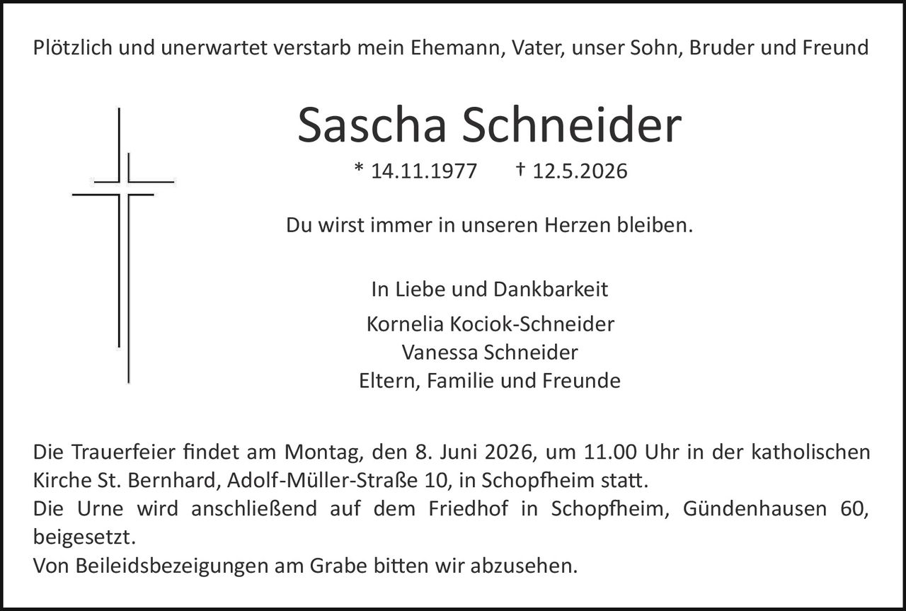 <p>Plötzlich und unerwartet verstarb mein Ehemann, Vater, unser Sohn, Bruder und Freund</p><p><strong>Sascha Schneider</strong><br>* 14.11.1977 &dagger; 12.5.2026</p><p>Du wirst immer in unseren Herzen bleiben.</p><p>In Liebe und Dankbarkeit<br>Kornelia Kociok-Schneider<br>Vanessa Schneider<br>Eltern, Familie und Freunde</p><p>Die Trauerfeier findet am Montag, den 8. Juni 2026, um 11.00 Uhr in der katholischen Kirche St. Bernhard, Adolf-Müller-Stra&szlig;e 10, in Schopfheim statt.<br>Die Urne wird anschlie&szlig;end auf dem Friedhof in Schopfheim, G&uuml;ndenhausen 60, beigesetzt.<br>Von Beileidsbezeigungen am Grabe bitten wir abzusehen.</p>