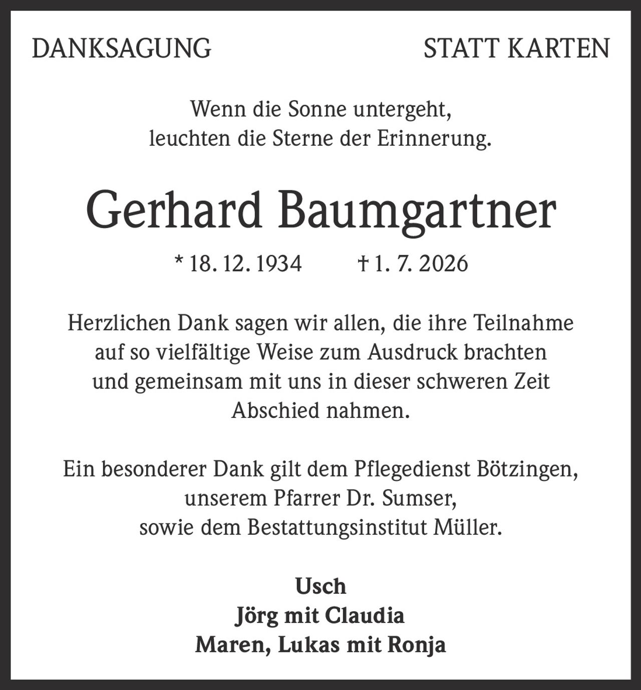 <p><strong>DANKSAGUNG STATT KARTEN</strong></p>

<p>Wenn die Sonne untergeht,<br/>leuchten die Sterne der Erinnerung.</p>

<p><strong>Gerhard Baumgartner</strong><br/>* 18. 12. 1934 † 1. 7. 2026</p>

<p>Herzlichen Dank sagen wir allen, die ihre Teilnahme auf so vielfältige Weise zum Ausdruck brachten und gemeinsam mit uns in dieser schweren <i>Zeit Abschied</i> nahmen.</p>

<p>Ein besonderer Dank gilt dem Pflegedienst Bötzingen, unserem Pfarrer Dr. Sumser, sowie dem Bestattungsinstitut Müller.</p>

<p><strong>Usch</strong><br/><strong>Jörg mit Claudia</strong><br/><strong>Maren, Lukas mit Ronja</strong></p>