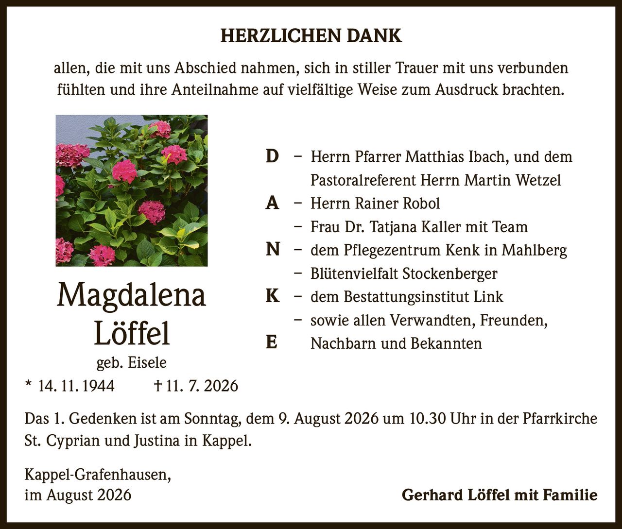<p><strong>HERZLICHEN DANK</strong></p>

<p>allen, die mit uns Abschied nahmen, sich in stiller Trauer mit uns verbunden fühlten und ihre Anteilnahme auf vielfältige Weise zum Ausdruck brachten.</p>

<p><strong>D</strong> – Herrn Pfarrer Matthias Ibach, und dem Pastoralreferent Herrn Martin Wetzel<br>
<strong>A</strong> – Herrn Rainer Robol<br>
– Frau Dr. Tatjana Kaller mit Team<br>
<strong>N</strong> – dem Pflegezentrum Kenk in Mahlberg<br>
– Blütenvielfalt Stockenberger<br>
<strong>K</strong> – dem Bestattungsinstitut Link<br>
<strong>E</strong> – sowie allen Verwandten, Freunden, Nachbarn und Bekannten</p>

<p>Das 1. Gedenken ist am Sonntag, dem 9. August 2026 um 10.30 Uhr in der Pfarrkirche St. Cyprian und Justina in Kappel.</p>

<p><strong>Magdalena Löffel</strong><br>
geb. Eisele<br>
* 14. 11. 1944 † 11. 7. 2026</p>

<p>Kappel-Grafenhausen,<br>
im August 2026 <strong>Gerhard Löffel mit Familie</strong></p>