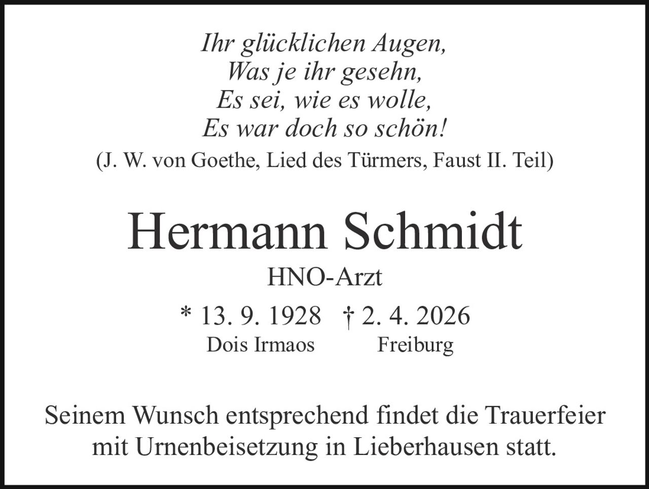 Ihr glücklichen Augen,
Was je ihr gesehn,
Es sei, wie es wolle,
Es war doch so schön!
(J. W. von Goethe, Lied des Türmers, Faust II. Teil)

Hermann Schmidt
HNO-Arzt
* 13. 9. 1928 † 2. 4. 2026
Dois Irmaos

Freiburg

Seinem Wunsch entsprechend findet die Trauerfeier
mit Urnenbeisetzung in Lieberhausen statt.