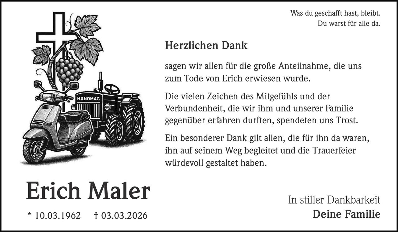 Was du geschafft hast, bleibt.
Du warst für alle da.

Herzlichen Dank
sagen wir allen für die große Anteilnahme, die uns
zum Tode von Erich erwiesen wurde.
Die vielen Zeichen des Mitgefühls und der
Verbundenheit, die wir ihm und unserer Familie
gegenüber erfahren durften, spendeten uns Trost.
Ein besonderer Dank gilt allen, die für ihn da waren,
ihn auf seinem Weg begleitet und die Trauerfeier
würdevoll gestaltet haben.

Erich Maler
* 10.03.1962

† 03.03.2026

In stiller Dankbarkeit
Deine Familie