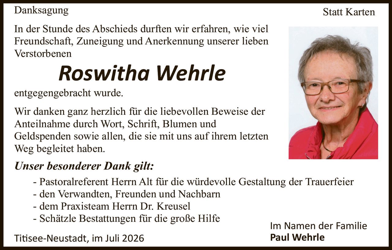 <p><strong>Danksagung</strong></p>

<p>In der Stunde des Abschieds durften wir erfahren, wie viel Freundschaft, Zuneigung und Anerkennung unserer lieben Verstorbenen</p>

<p><i>Roswitha Wehrle</i></p>

<p>entgegengebracht wurde.</p>

<p>Wir danken ganz herzlich für die liebevollen Beweise der Anteilnahme durch Wort, Schrift, Blumen und Geldspenden sowie allen, die sie mit uns auf ihrem letzten Weg begleitetet haben.</p>

<p><i>Unser besonderer Dank gilt:</i></p>

<p>- Pastoralreferent Herrn Alt für die würdevolle Gestaltung der Trauerfeier<br>
- den Verwandten, Freunden und Nachbarn<br>
- dem Praxisteam Herrn Dr. Kreusel<br>
- Schätzle Bestattungen für die große Hilfe</p>

<p>Im Namen der Familie<br>
<strong>Paul Wehrle</strong></p>

<p><i>Titis­ee-Neustadt, im Juli 2026</i></p>