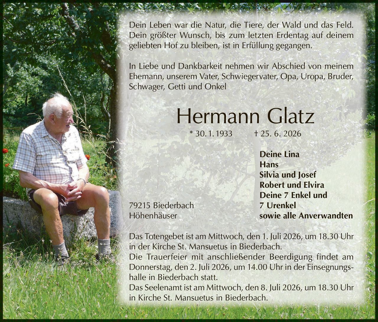 <p>Dein Leben war die Natur, die Tiere, der Wald und das Feld. Dein größter Wunsch, bis zum letzten Erdentag auf deinem geliebten Hof zu bleiben, ist in Erfüllung gegangen.</p>

<p>In Liebe und Dankbarkeit nehmen wir Abschied von meinem Ehemann, unserem Vater, Schwiegervater, Opa, Uropa, Bruder, Schwager, Getti und Onkel</p>

<p><strong>Hermann Glatz * 30. 1. 1933 † 25. 6. 2026</strong></p>

<p>Deine Lina<br/>
Hans<br/>
Silvia und Josef<br/>
Robert und Elvira<br/>
Deine 7 Enkel und 7 Urenkel<br/>
79215 Biederbach<br/>
Höhenhäuser sowie alle Anverwandten</p>

<p>Das Totengebet ist am Mittwoch, den 1. Juli 2026, um 18.30 Uhr in der Kirche St. Mansuetus in Biederbach.</p>

<p>Die Trauerfeier mit anschließender Beerdigung findet am Donnerstag, den 2. Juli 2026, um 14.00 Uhr in der Einsegnungshalle in Biederbach statt.</p>

<p>Das Seelenamt ist am Mittwoch, den 8. Juli 2026, um 18.30 Uhr in Kirche St. Mansuetus in Biederbach.</p>