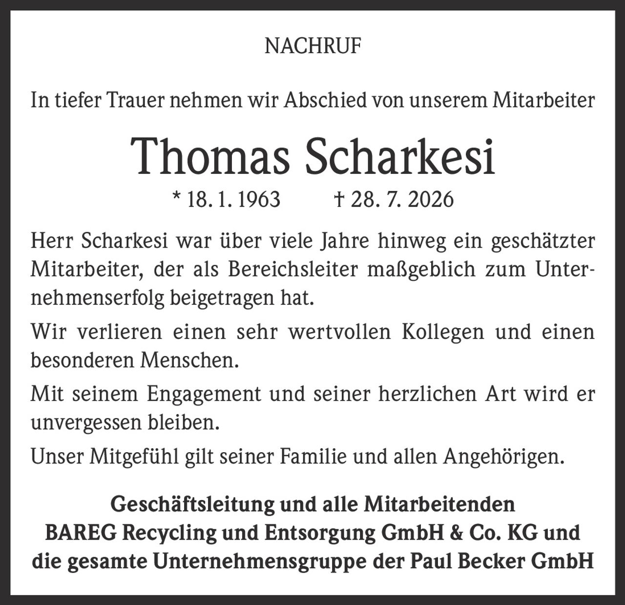 <p>NACHRUF</p>

<p>In tiefer Trauer nehmen wir Abschied von unserem Mitarbeiter</p>

<p><strong>Thomas Scharkesi</strong> *18.1.1963 † 28. 7. 2026</p>

<p>Herr Scharkesi war über viele Jahre hinweg ein geschätzter Mitarbeiter, der als Bereichsleiter maßgeblich zum Unternehmenerfolg beigetragen hat.</p>

<p>Wir verlieren einen sehr wertvollen Kollegen und einen besonderen Menschen.</p>

<p>Mit seinem Engagement und seiner herzlichen Art wird er unvergessen bleiben.</p>

<p>Unser Mitgefühl gilt seiner Familie und allen Angehörigen.</p>

<p><strong>Geschäftsleitung und alle Mitarbeitenden</strong><br/>
<strong>BAREG Recycling und Entsorgung GmbH & Co. KG und die gesamte Unternehmensgruppe der Paul Becker GmbH</strong></p>