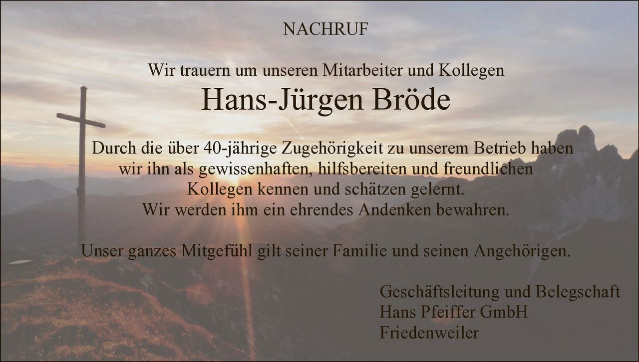 NACHRUF
Wir trauern um unseren Mitarbeiter und Kollegen

Hans-Jürgen Bröde

Durch die über 40-jährige Zugehörigkeit zu unserem Betrieb haben
wir ihn als gewissenhaften, hilfsbereiten und freundlichen
Kollegen kennen und schätzen gelernt.
Wir werden ihm ein ehrendes Andenken bewahren.
Unser ganzes Mitgefühl gilt seiner Familie und seinen Angehörigen.
Geschäftsleitung und Belegschaft
Hans Pfeiffer GmbH
Friedenweiler