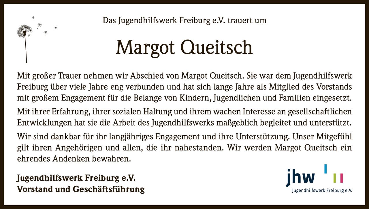 Das Jugendhilfswerk Freiburg e.V. trauert um

Margot Queitsch
Mit großer Trauer nehmen wir Abschied von Margot Queitsch. Sie war dem Jugendhilfswerk
Freiburg über viele Jahre eng verbunden und hat sich lange Jahre als Mitglied des Vorstands
mit großem Engagement für die Belange von Kindern, Jugendlichen und Familien eingesetzt.
Mit ihrer Erfahrung, ihrer sozialen Haltung und ihrem wachen Interesse an gesellschaftlichen
Entwicklungen hat sie die Arbeit des Jugendhilfswerks maßgeblich begleitet und unterstützt.
Wir sind dankbar für ihr langjähriges Engagement und ihre Unterstützung. Unser Mitgefühl
gilt ihren Angehörigen und allen, die ihr nahestanden. Wir werden Margot Queitsch ein
ehrendes Andenken bewahren.
Jugendhilfswerk Freiburg e.V.
Vorstand und Geschäftsführung