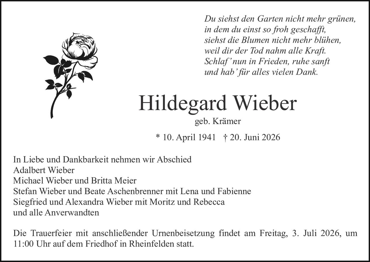 <p>In Liebe und Dankbarkeit nehmen wir Abschied</p>

<p>Adalbert Wieber<br/>
Michael Wieber und Britta Meier<br/>
Stefan Wieber und Beate Aschenbrenner mit Lena und Fabienne<br/>
Siegfried und Alexandra Wieber mit Moritz und Rebecca<br/>
und alle Anverwandten</p>

<p>geb. Krämer<br/>
<strong>Hildegard Wieber</strong><br/>
* 10. April 1941 † 20. Juni 2026</p>

<p>Die Trauerfeier mit anschließender Urnenbeisetzung findet am Freitag, 3. Juli 2026, um 11:00 Uhr auf dem Friedhof in Rheinfelden statt.</p>

<p><i>Du siehst den Garten nicht mehr grünen,<br/>
in dem du einst so froh geschafft,<br/>
siehst die Blumen nicht mehr blühen,<br/>
weil dir der Tod nahm alle Kraft.<br/>
Schlaf' nun in Frieden, ruhe sanft<br/>
und hab' für alles vielen Dank.</i></p>