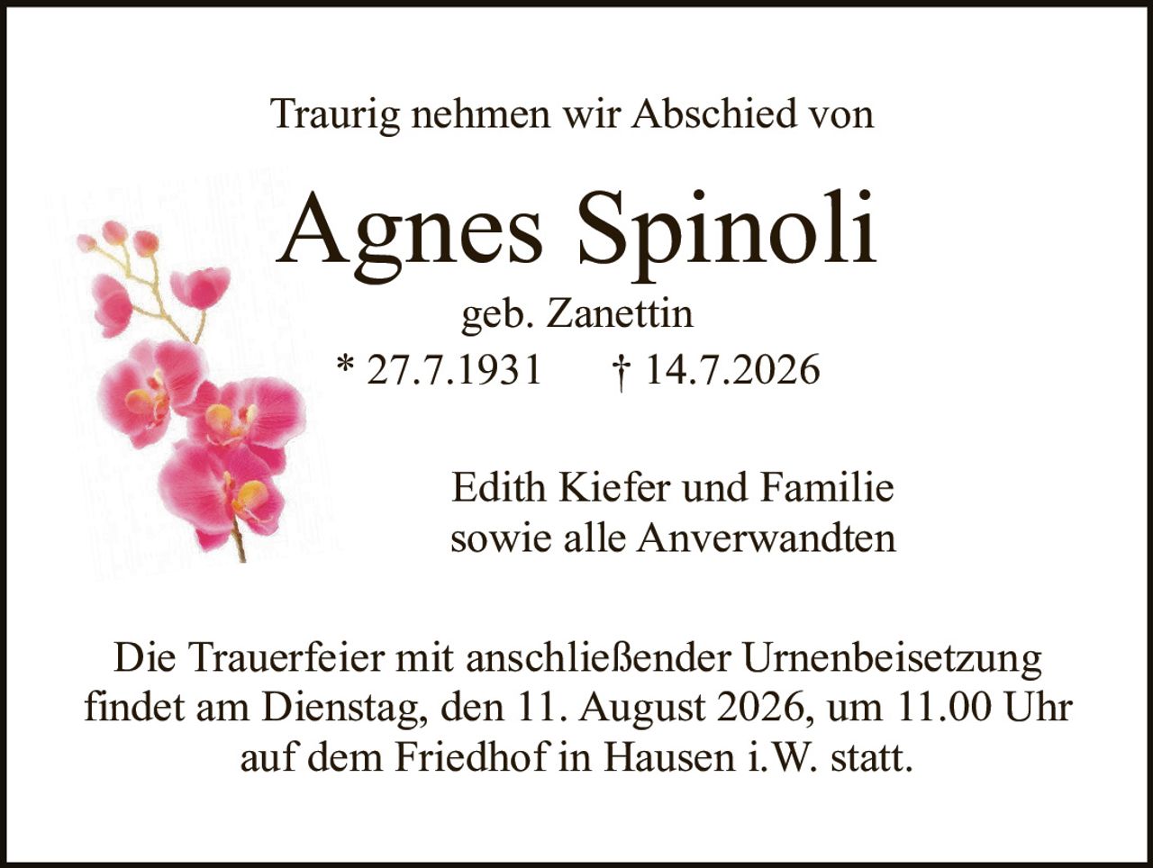 <p>Traurig nehmen wir Abschied von</p>

<p><strong>Agnes Spinoli</strong></p>

<p>geb. Zanettin</p>

<p>* 27.7.1931   † 14.7.2026</p>

<p><br></p>

<p>Edith Kiefer und Familie<br>sowie alle Anverwandten</p>

<p><br></p>

<p>Die Trauerfeier mit anschließender Urnenbeisetzung findet am Dienstag, den 11. August 2026, um 11.00 Uhr auf dem Friedhof in Hausen i.W. statt.</p>