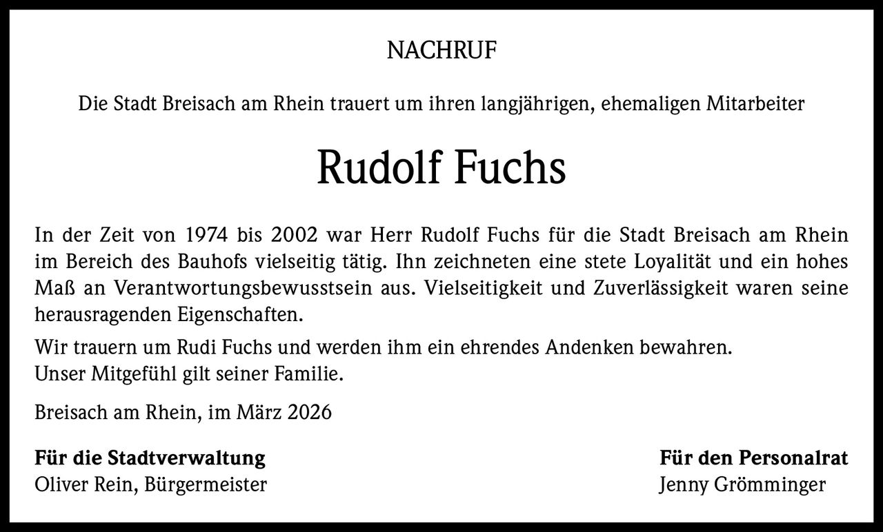 NACHRUF
Die Stadt Breisach am Rhein trauert um ihren langjährigen, ehemaligen Mitarbeiter

Rudolf Fuchs
In der Zeit von 1974 bis 2002 war Herr Rudolf Fuchs für die Stadt Breisach am Rhein
im Bereich des Bauhofs vielseitig tätig. Ihn zeichneten eine stete Loyalität und ein hohes
Maß an Verantwortungsbewusstsein aus. Vielseitigkeit und Zuverlässigkeit waren seine
herausragenden Eigenschaften.
Wir trauern um Rudi Fuchs und werden ihm ein ehrendes Andenken bewahren.
Unser Mitgefühl gilt seiner Familie.
Breisach am Rhein, im März 2026
Für die Stadtverwaltung
Oliver Rein, Bürgermeister

Für den Personalrat
Jenny Grömminger