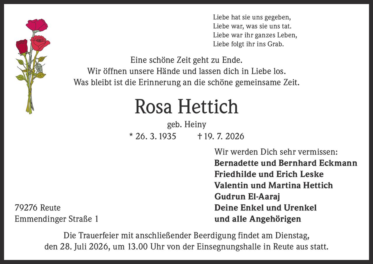 <p>Liebe hat sie uns gegeben,<br>Liebe war, was sie uns tat.<br>Liebe war ihr ganzes Leben,<br>Liebe folgt ihr ins Grab.</p><p>Eine schöne Zeit geht zu Ende.<br>Wir öffnen unsere Hände und lassen dich in Liebe los.<br>Was bleibt ist die Erinnerung an die schöne gemeinsame Zeit.</p><p><strong>Rosa Hettich geb. Heiny</strong><br>* 26. 3. 1935 † 19. 7. 2026</p><p>Wir werden Dich sehr vermissen:<br><strong>Bernadette und Bernhard Eckmann</strong><br><strong>Friedhilde und Erich Leske</strong><br><strong>Valentin und Martina Hettich</strong><br><strong>Gudrun El-Aaraj</strong><br>Deine Enkel und Urenkel<br>und alle Angehörigen</p><p>79276 Reute<br>Emmendinger Straße 1</p><p>Die Trauerfeier mit anschließender Beerdigung findet am Dienstag,<br>den 28. Juli 2026, um 13.00 Uhr von der Einsegnungshalle in Reute aus statt.</p>
