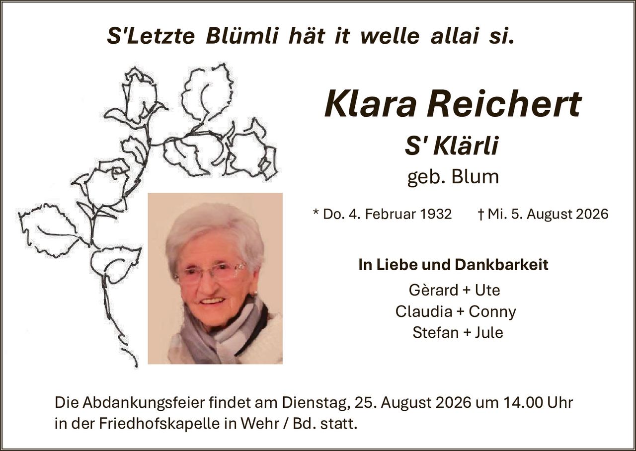 <p><i>S'Letzte Blümli hät it welle allai si.</i></p>

<p><strong>Klara Reichert</strong><br>
S'Klärli<br>
geb. Blum</p>

<p>* Do. 4. Februar 1932     † Mi. 5. August 2026</p>

<p><strong>In Liebe und Dankbarkeit</strong></p>

<p>Gèrard + Ute<br>
Claudia + Conny<br>
Stefan + Jule</p>

<p>Die Abdankungsfeier findet am Dienstag, 25. August 2026 um 14.00 Uhr in der Friedhofskapelle in Wehr / Bd. statt.</p>
