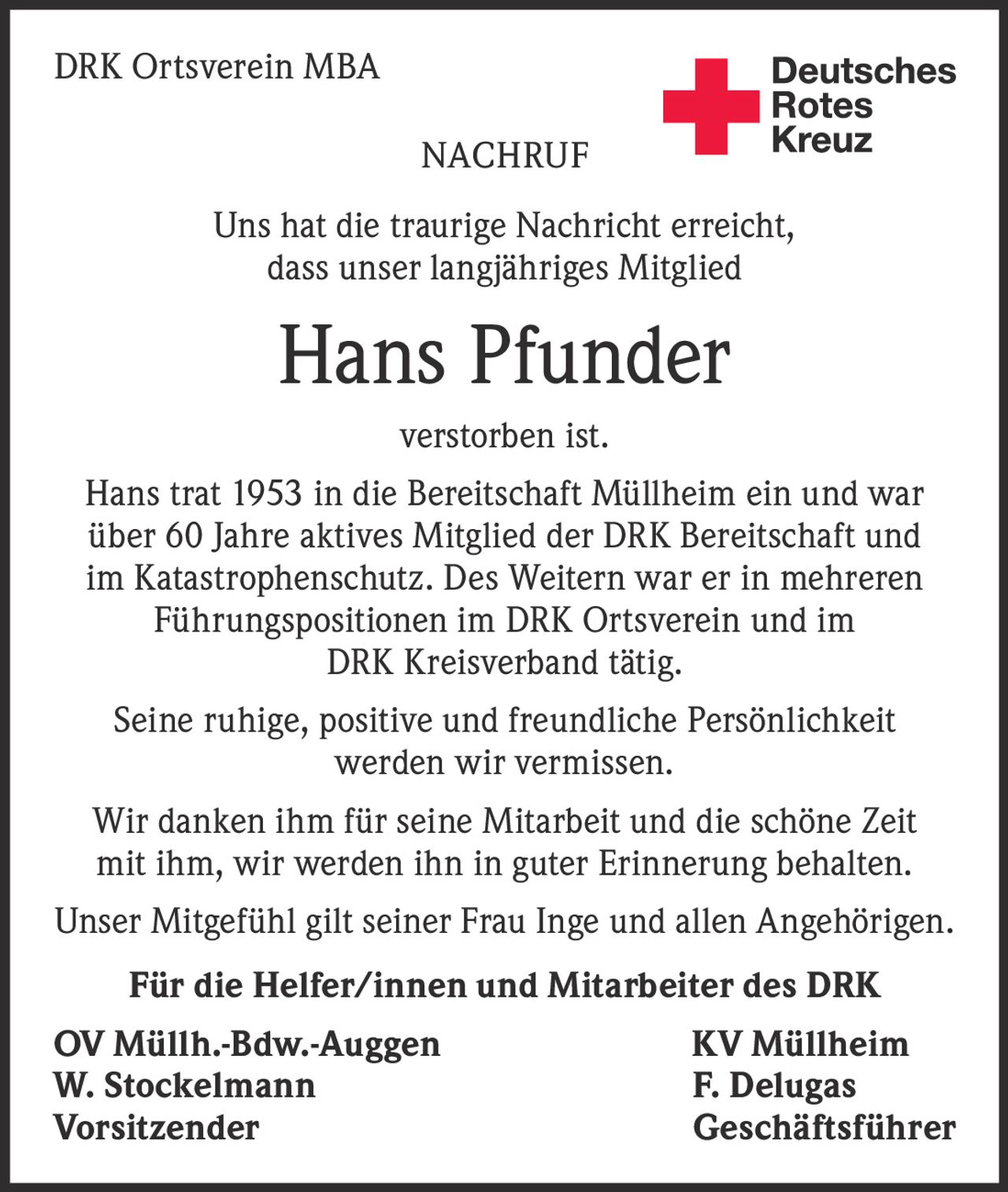 DRK Ortsverein MBA
NACHRUF

Deutsches
Rotes
Kreuz
Kreisverband Emmendingen e.V.

Uns hat die traurige Nachricht erreicht,
dass unser langjähriges Mitglied

Hans Pfunder
verstorben ist.
Hans trat 1953 in die Bereitschaft Müllheim ein und war
über 60 Jahre aktives Mitglied der DRK Bereitschaft und
im Katastrophenschutz. Des Weitern war er in mehreren
Führungspositionen im DRK Ortsverein und im
DRK Kreisverband tätig.
Seine ruhige, positive und freundliche Persönlichkeit
werden wir vermissen.
Wir danken ihm für seine Mitarbeit und die schöne Zeit
mit ihm, wir werden ihn in guter Erinnerung behalten.
Unser Mitgefühl gilt seiner Frau Inge und allen Angehörigen.
Für die Helfer/innen und Mitarbeiter des DRK
OV Müllh.-Bdw.-Auggen
W. Stockelmann
Vorsitzender

KV Müllheim
F. Delugas
Geschäftsführer