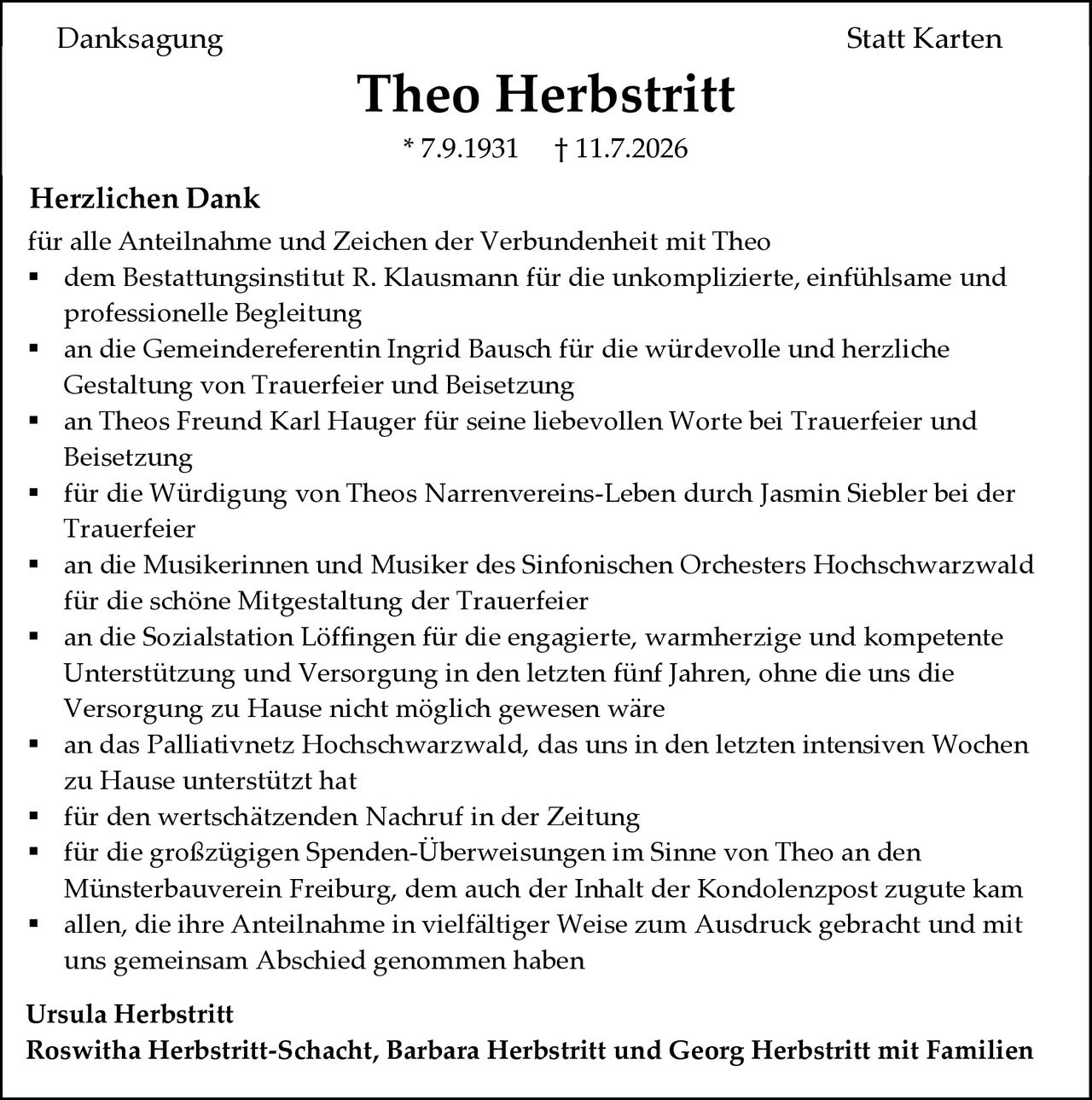 <p><strong>Danksagung Statt Karten</strong></p>

<p><strong>Theo Herbstritt</strong><br>
* 7.9.1931  † 11.7.2026</p>

<p><strong>Herzlichen Dank</strong></p>

<p>für alle Anteilnahme und Zeichen der Verbundenheit mit Theo</p>

<ul>
<li>dem Bestattungsinstitut R. Klausmann für die unkomplizierte, einfühlsame und professionelle Begleitung</li>
<li>an die Gemeindereferentin Ingrid Bausch für die würdevolle und herzliche Gestaltung von Trauerfeier und Beisetzung</li>
<li>an Theos Freund Karl Hauger für seine liebevollen Worte bei Trauerfeier und Beisetzung</li>
<li>für die Würdigung von Theos Narrenvereins-Leben durch Jasmin Siebler bei der Trauerfeier</li>
<li>an die Musikerinnen und Musiker des Sinfonischen Orchesters Hochschwarzwald für die schöne Mitgestaltung der Trauerfeier</li>
<li>an die Sozialstation Löffingen für die engagierte, warmherzige und kompetente Unterstützung und Versorgung in den letzten fünf Jahren, ohne die uns die Versorgung zu Hause nicht möglich gewesen wäre</li>
<li>an das Palliativnetz Hochschwarzwald, das uns in den letzten intensiven Wochen zu Hause unterstützt hat</li>
<li>für den wertschätzenden Nachruf in der Zeitung</li>
<li>für die großzügigen Spenden-Überweisungen im Sinne von Theo an den Münsterbauverein Freiburg, dem auch der Inhalt der Kondolenzpost zugute kam</li>
<li>allen, die ihre Anteilnahme in vielfältiger Weise zum Ausdruck gebracht und mit uns gemeinsam Abschied genommen haben</li>
</ul>

<p><strong>Ursula Herbstritt</strong><br>
<strong>Roswitha Herbstritt-Schacht, Barbara Herbstritt und Georg Herbstritt mit Familien</strong></p>
