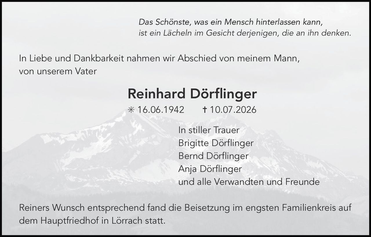 <p>In Liebe und Dankbarkeit nahmen wir Abschied von meinem Mann, von unserem Vater</p>

<p><strong>Reinhard Dörflinger</strong></p>

<p>* 16.06.1942     † 10.07.2026</p>

<p><i>Das Schönste, was ein Mensch hinterlassen kann, ist ein Lächeln im Gesicht derjenigen, die an ihn denken.</i></p>

<p>In stiller Trauer<br>
Brigitte Dörflinger<br>
Bernd Dörflinger<br>
Anja Dörflinger<br>
und alle Verwandten und Freunde</p>

<p>Reiners Wunsch entsprechend fand die Beisetzung im engsten Familienkreis auf dem Hauptfriedhof in Lörrach statt.</p>