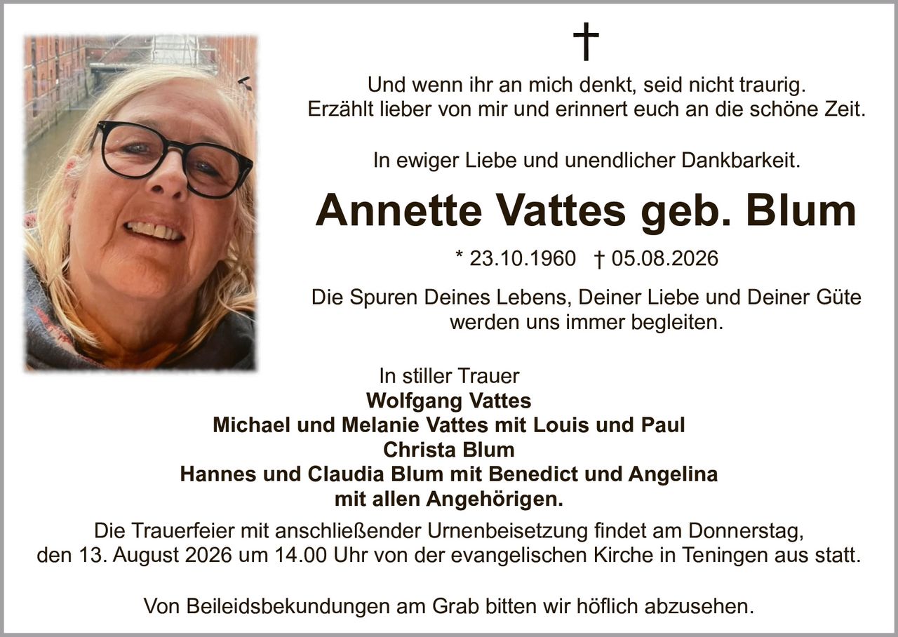 <p>Annette Vattes geb. Blum * 23.10.1960 † 05.08.2026</p>

<p>Und wenn ihr an mich denkt, seid nicht traurig. Erzählt lieber von mir und erinnert euch an die schöne Zeit.</p>

<p>In ewiger Liebe und unendlicher Dankbarkeit.</p>

<p>Die Spuren Deines Lebens, Deiner Liebe und Deiner Güte werden uns immer begleitet.</p>

<p>In stiller Trauer<br/>
Wolfgang Vattes<br/>
Michael und Melanie Vattes mit Louis und Paul<br/>
Christa Blum<br/>
Hannes und Claudia Blum mit Benedict und Angelina<br/>
mit allen Angehörigen.</p>

<p>Die Trauerfeier mit anschließender Urnenbeisetzung findet am Donnerstag, den 13. August 2026 um 14.00 Uhr von der evangelischen Kirche in Teningen aus statt.</p>

<p>Von Beileidsbekundungen am Grab bitten wir höflich abzusehen.</p>