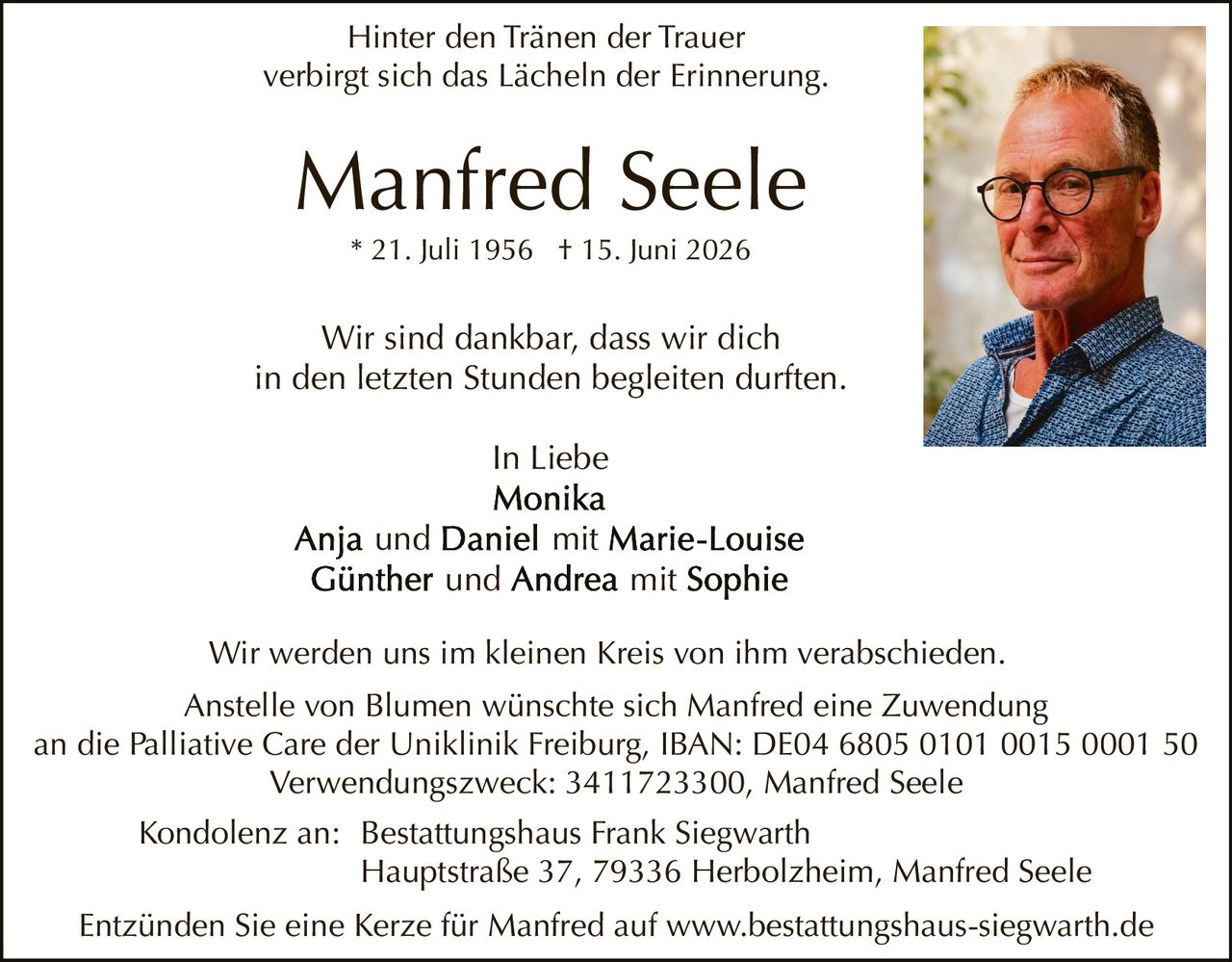 <p><i>Hinter den Tränen der Trauer<br>verbirgt sich das Lächeln der Erinnerung.</i></p>

<p><strong>Manfred Seele</strong><br>* 21. Juli 1956 † 15. Juni 2026</p>

<p>Wir sind dankbar, dass wir dich<br>in den letzten Stunden begleiten durften.</p>

<p><i>In Liebe</i><br>
<strong>Monika</strong><br>
<strong>Anja</strong> und <strong>Daniel</strong> mit <strong>Marie-Louise</strong><br>
<strong>Günther</strong> und <strong>Andrea</strong> mit <strong>Sophie</strong></p>

<p>Wir werden uns im kleinen Kreis von ihm verabschieden.</p>

<p>Anstelle von Blumen wünschte sich Manfred eine Zuwendung<br>
an die Palliative Care der Uniklinik Freiburg, IBAN: DE04 6805 0101 0015 0001 50<br>
Verwendungszweck: 3411723300, Manfred Seele</p>

<p>Kondolenz an: Bestattungshaus Frank Siegwarth<br>
Hauptstraße 37, 79336 Herbolzheim, Manfred Seele</p>

<p>Entzünden Sie eine Kerze für Manfred auf www.bestattungshaus-siegwarth.de</p>