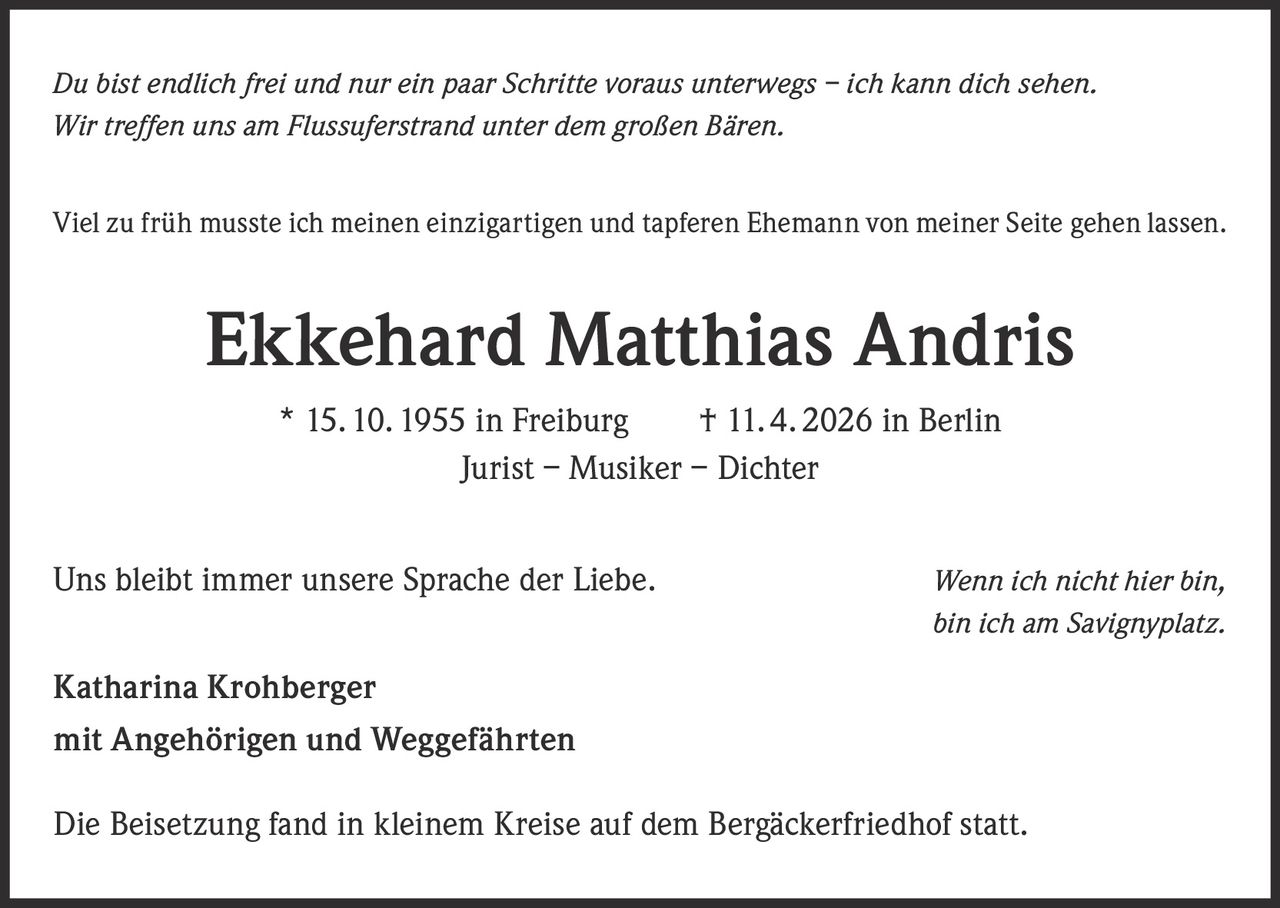 <p><i>Du bist endlich frei und nur ein paar Schritte voraus unterwegs – ich kann dich sehen.<br>Wir treffen uns am Flussuerstrand unter dem großen Bären.</i></p><p>Viel zu früh musste ich meinen einzigartigen und tapferen Ehemann von meiner Seite gehen lassen.</p><p><strong>Ekkehard Matthias Andris</strong><br>* 15. 10. 1955 in Freiburg † 11. 4. 2026 in Berlin<br>Jurist – Musiker – Dichter</p><p>Uns bleibt immer unsere Sprache der Liebe. <i>Wenn ich nicht hier bin, bin ich am Savignyplatz.</i></p><p><strong>Katharina Krohberger</strong><br>mit Angehörigen und Weggefährten</p><p>Die Beisetzung fand in kleinem Kreise auf dem Bergäckerfriedhof statt.</p>