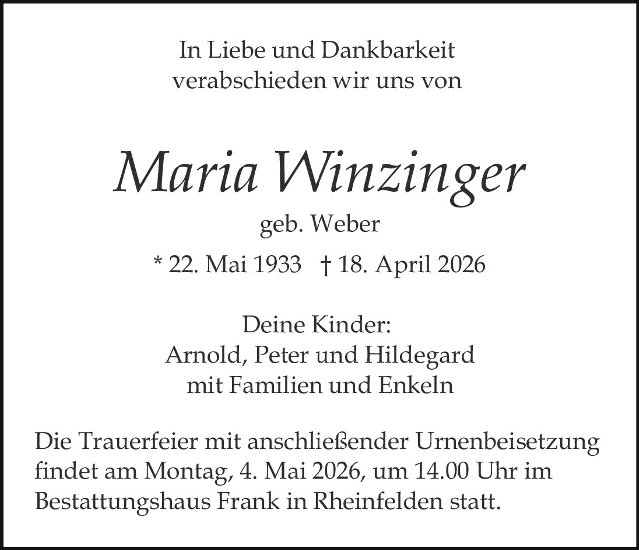 In Liebe und Dankbarkeit
verabschieden wir uns von

Maria Winzinger
geb. Weber
* 22. Mai 1933 † 18. April 2026
Deine Kinder:
Arnold, Peter und Hildegard
mit Familien und Enkeln
Die Trauerfeier mit anschließender Urnenbeisetzung
findet am Montag, 4. Mai 2026, um 14.00 Uhr im
Bestattungshaus Frank in Rheinfelden statt.