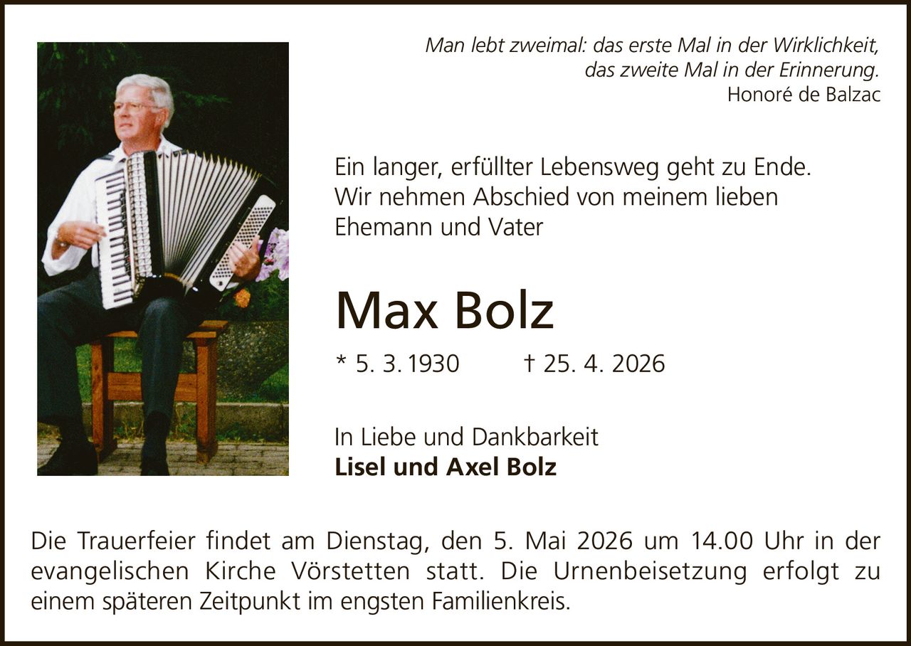 Man lebt zweimal: das erste Mal in der Wirklichkeit,
das zweite Mal in der Erinnerung.
Honoré de Balzac

Ein langer, erfüllter Lebensweg geht zu Ende.
Wir nehmen Abschied von meinem lieben
Ehemann und Vater

Max Bolz
* 5. 3. 1930

† 25. 4. 2026

In Liebe und Dankbarkeit
Lisel und Axel Bolz
Die Trauerfeier ﬁndet am Dienstag, den 5. Mai 2026 um 14.00 Uhr in der
evangelischen Kirche Vörstetten statt. Die Urnenbeisetzung erfolgt zu
einem späteren Zeitpunkt im engsten Familienkreis.