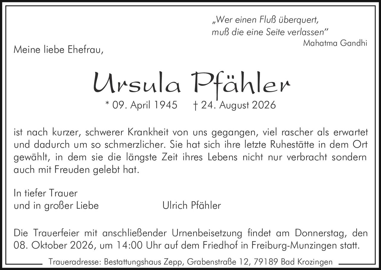 <p><i>"Wer einen Fluß überquert,<br>muß die eine Seite verlassen"<br>Mahatma Gandhi</i></p><p>Meine liebe Ehefrau,</p><p><strong>Ursula Pfähler</strong><br>* 09. April 1945 † 24. August 2026</p><p>ist nach kurzer, schwerer Krankheit von uns gegangen, viel rascher als erwartet und dadurch um so schmerzlicher. Sie hat sich ihre letzte Ruhestätte in dem Ort gewählt, in dem sie die längste Zeit ihres Lebens nicht nur verbracht sondern auch mit Freuden gelebt hat.</p><p>In tiefer Trauer<br>und in großer Liebe Ulrich Pfähler</p><p>Die Trauerfeier mit anschließender Urnenbeisetzung findet am Donnerstag, den 08. Oktober 2026, um 14:00 Uhr auf dem Friedhof in Freiburg-Munzingen statt.</p><p>Traueradresse: Bestattungshaus Zepp, Grabenstraße 12, 79189 Bad Krozingen</p>