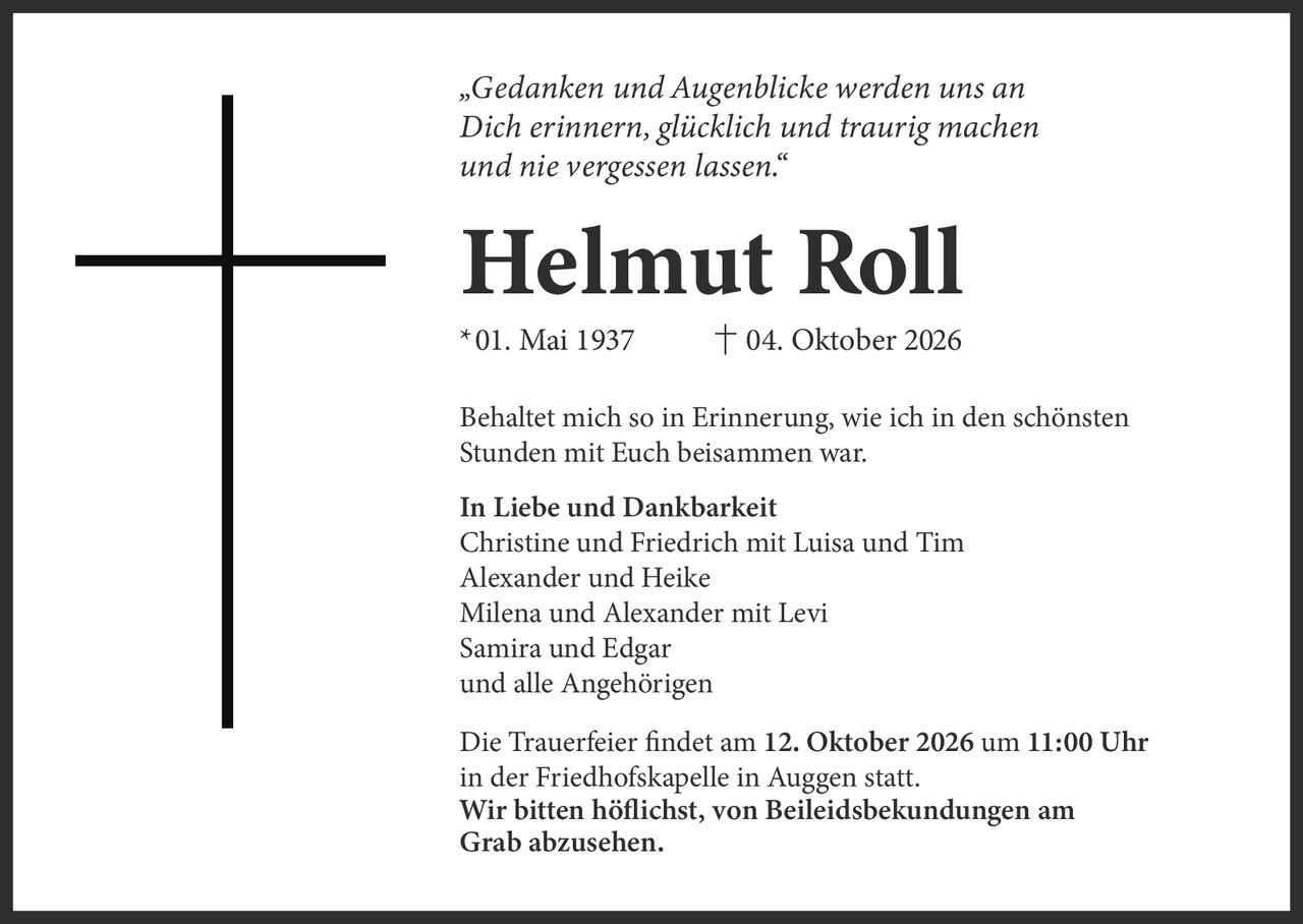 <p><i>„Gedanken und Augenblicke werden uns an Dich erinnern, glücklich und traurig machen und nie vergessen lassen."</i></p>

<p><strong>Helmut Roll</strong></p>

<p>*01. Mai 1937      † 04. Oktober 2026</p>

<p>Behaltet mich so in Erinnerung, wie ich in den schönsten Stunden mit Euch beisammen war.</p>

<p><strong>In Liebe und Dankbarkeit</strong><br>
Christine und Friedrich mit Luisa und Tim<br>
Alexander und Heike<br>
Milena und Alexander mit Levi<br>
Samira und Edgar<br>
und alle Angehörigen</p>

<p>Die Trauerfeier findet am <strong>12. Oktober 2026 um 11:00 Uhr</strong> in der Friedhofskapelle in Auggen statt.<br>
<strong>Wir bitten höflichst, von Beileidesbekundungen am Grab abzusehen.</strong></p>