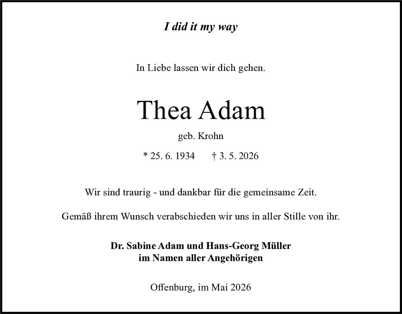 <p><i>I did it my way</i></p><p>In Liebe lassen wir dich gehen.</p><p><strong>Thea Adam</strong><br>geb. Krohn<br>* 25. 6. 1934 &dagger; 3. 5. 2026</p><p>Wir sind traurig - und dankbar für die gemeinsame Zeit.<br>Gemäß ihrem Wunsch verabschieden wir uns in aller Stille von ihr.</p><p><strong>Dr. Sabine Adam und Hans-Georg Müller</strong><br>im Namen aller Angehörigen</p><p>Offenburg, im Mai 2026</p>