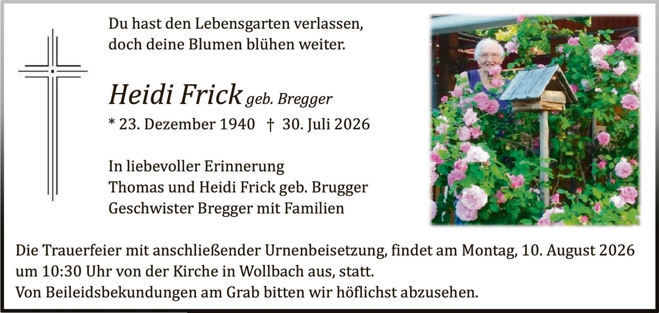 <p>Du hast den Lebensgarten verlassen,<br/>doch deine Blumen blühen weiter.</p><p><i>Heidi Frick geb. Bregger</i><br/>* 23. Dezember 1940 † 30. Juli 2026</p><p>In liebevoller Erinnerung<br/>Thomas und Heidi Frick geb. Brugger<br/>Geschwister Bregger mit Familien</p><p>Die Trauerfeier mit anschließender Urnenbeisetzung, findet am Montag, 10. August 2026 um 10:30 Uhr von der Kirche in Wollbach aus, statt.<br/>Von Beileiidsbekudungen am Grab bitten wir höflichst abzusehen.</p>