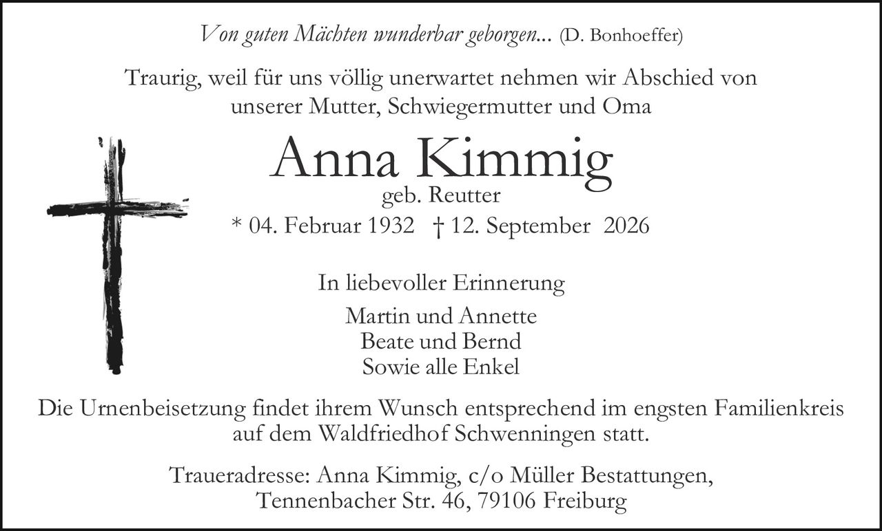 <p><i>Von guten Mächten wunderbar geborgen...</i> (D. Bonhoeffer)</p>

<p>Traurig, weil für uns völlig unerwartet nehmen wir Abschied von unserer Mutter, Schwiegermutter und Oma</p>

<p><strong>Anna Kimmig</strong><br/>geb. Reutter<br/>* 04. Februar 1932 † 12. September 2026</p>

<p>In liebevoller Erinnerung<br/>Martin und Annette<br/>Beate und Bernd<br/>Sowie alle Enkel</p>

<p>Die Urnenbeisetzung findet ihrem Wunsch entsprechend im engsten Familienkreis auf dem Waldfriedhof Schwenningen statt.</p>

<p>Traueradresse: Anna Kimmig, c/o Müller Bestattungen, Tennenbacher Str. 46, 79106 Freiburg</p>