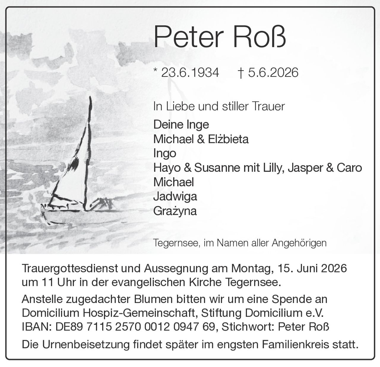 <p><strong>Peter Roß</strong></p>
<p>* 23.6.1934  † 5.6.2026</p>
<p>In Liebe und stiller Trauer<br/>
Deine Inge<br/>
Michael & Elzbieta<br/>
Ingo<br/>
Hayo & Susanne mit Lilly, Jasper & Caro<br/>
Michael<br/>
Jadwiga<br/>
Grazyna</p>
<p>Tegernsee, im Namen aller Angehörigen</p>
<p>Trauergottesdienst und Aussegnung am Montag, 15. Juni 2026 um 11 Uhr in der evangelischen Kirche Tegernsee.</p>
<p>Anstelle zugedachter Blumen bitten wir um eine Spende an Domicilium Hospiz-Gemeinschaft, Stiftung Domicilium e.V. IBAN: DE89 7115 2570 0012 0947 69, Stichwort: Peter Roß</p>
<p>Die Urnenbeisetzung findet später im engsten Familienkreis statt.</p>