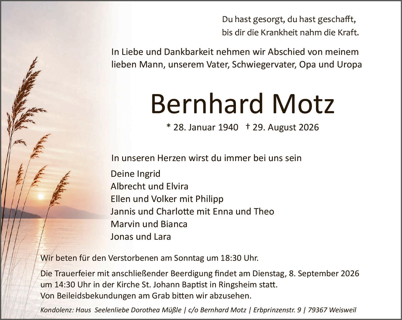 <p>Du hast gesorgt, du hast geschafft, bis dir die Krankheit nahm die Kraft.</p>

<p>In Liebe und Dankbarkeit nehmen wir Abschied von meinem lieben Mann, unserem Vater, Schwiegervater, Opa und Uropa</p>

<p><strong>Bernhard Motz</strong><br/>
* 28. Januar 1940 † 29. August 2026</p>

<p>In unseren Herzen wirst du immer bei uns sein<br/>
Deine Ingrid<br/>
Albrecht und Elvira<br/>
Ellen und Volker mit Philipp<br/>
Jannis und Charlotte mit Enna und Theo<br/>
Marvin und Bianca<br/>
Jonas und Lara</p>

<p>Wir beten für den Verstorbenen am Sonntag um 18:30 Uhr.</p>

<p>Die Trauerfeier mit anschließender Beerdigung findet am Dienstag, 8. September 2026 um 14:30 Uhr in der Kirche St. Johann Baptist in Ringsheim statt.<br/>
Von Beileiksbekudungen am Grab bitten wir abzusehen.</p>

<p><i>Kondolenz: Haus Seelenliebe Dorothea Müßle | c/o Bernhard Motz | Erbprinzenstr. 9 | 79367 Weisweil</i></p>