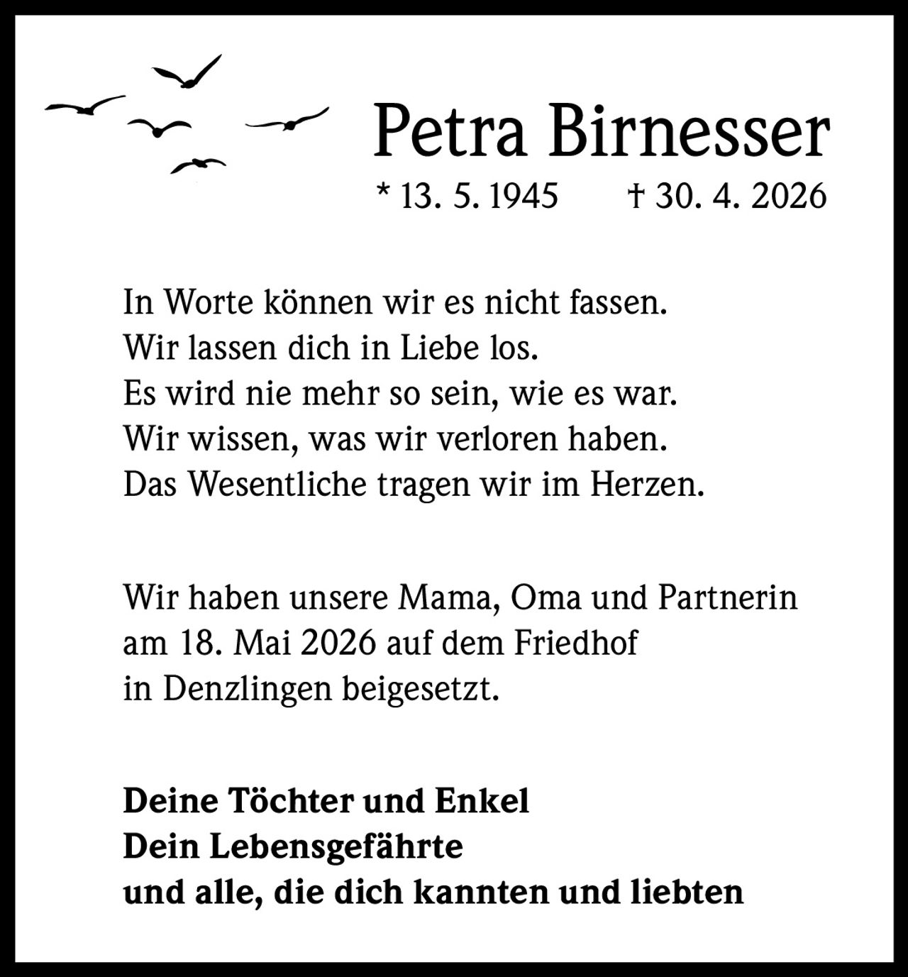 <p>Petra Birnesser<br>* 13. 5. 1945 † 30. 4. 2026</p><p>In Worte können wir es nicht fassen.<br>Wir lassen dich in Liebe los.<br>Es wird nie mehr so sein, wie es war.<br>Wir wissen, was wir verloren haben.<br>Das Wesentliche tragen wir im Herzen.</p><p>Wir haben unsere Mama, Oma und Partnerin<br>am 18. Mai 2026 auf dem Friedhof<br>in Denzlingen beigesetzt.</p><p><strong>Deine Töchter und Enkel</strong><br><strong>Dein Lebensgefährte</strong><br><strong>und alle, die dich kannten und liebten</strong></p>