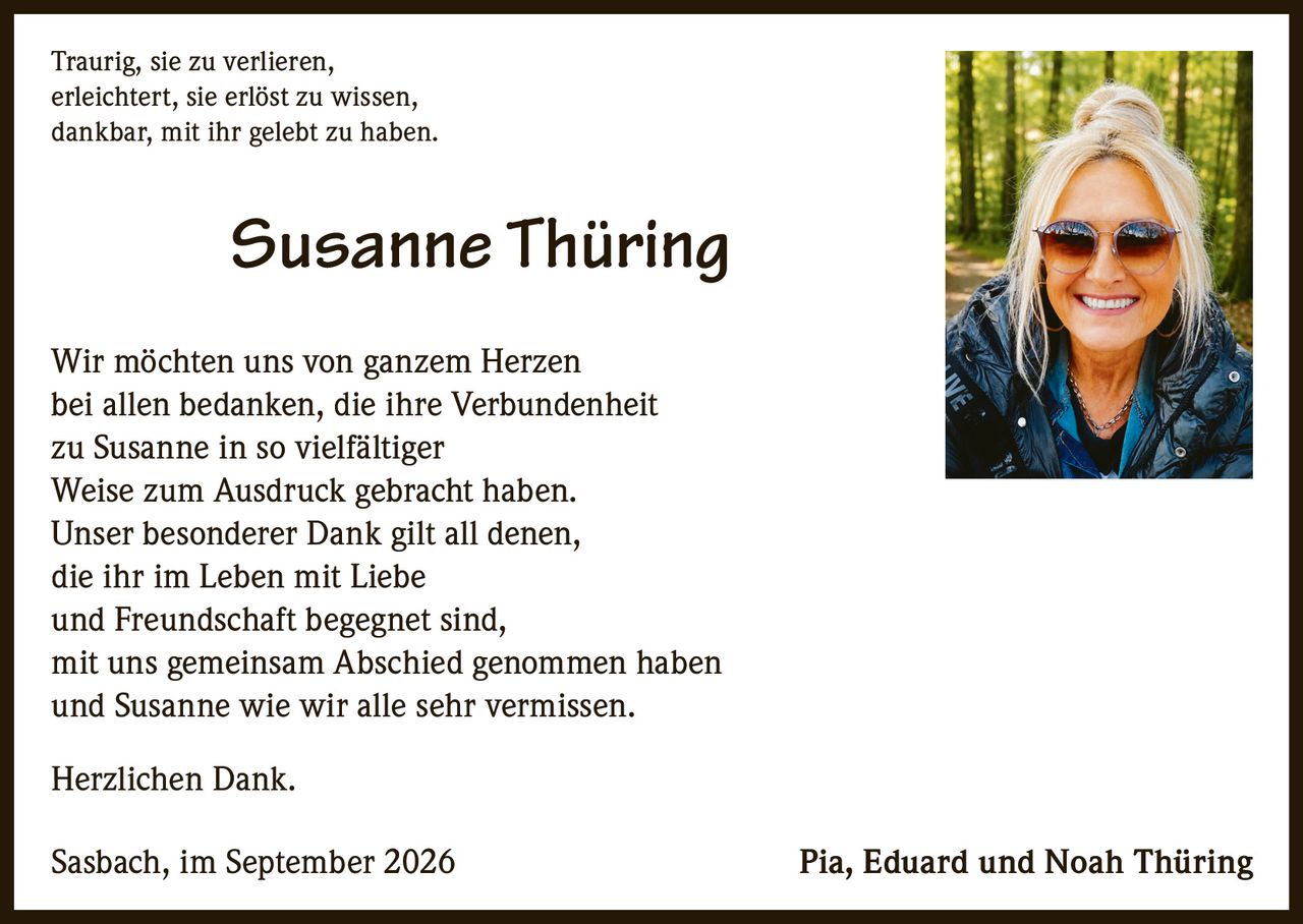 <p>Traurig, sie zu verlieren,<br/>erleichtert, sie erlöst zu wissen,<br/>dankbar, mit ihr gelebt zu haben.</p><p>Wir möchten uns von ganzem Herzen bei allen bedanken, die ihre Verbundenheit zu Susanne in so vielfältiger Weise zum Ausdruck gebracht haben. Unser besonderer Dank gilt all denen, die ihr im Leben mit Liebe und Freundschaft begegnet sind, mit uns gemeinsam Abschied genommen haben und Susanne wie wir alle sehr vermissen.</p><p>Herzlichen Dank.</p><p>Sasbach, im September 2026<br/>Pia, Eduard und Noah Thüring</p>