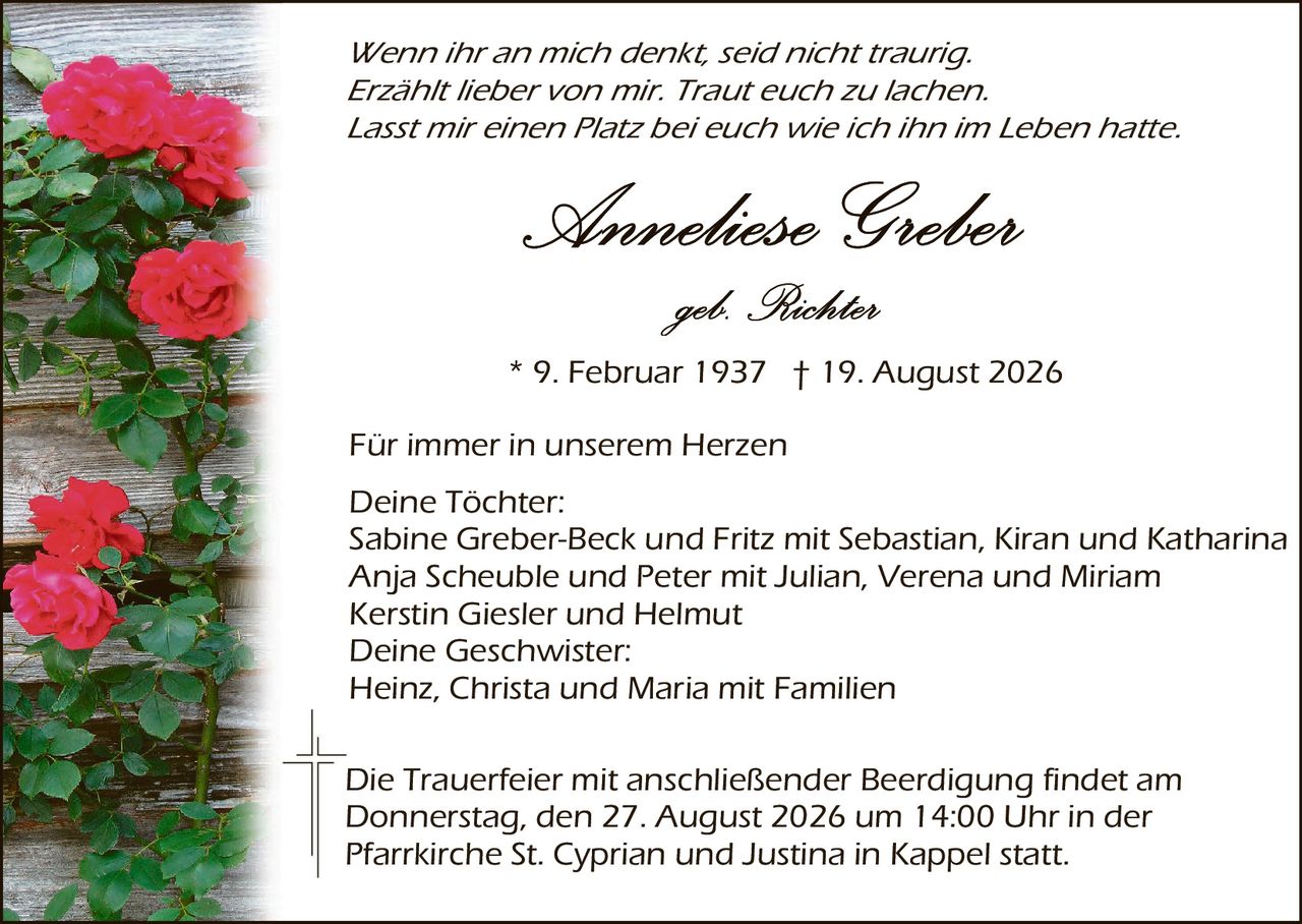 <p><i>Wenn ihr an mich denkt, seid nicht traurig. Erzählt lieber von mir. Traut euch zu lachen. Lasst mir einen Platz bei euch wie ich ihn im Leben hatte.</i></p>

<p><strong>Anneliese Greber</strong><br>geb. Richter</p>

<p>* 9. Februar 1937 † 19. August 2026</p>

<p>Für immer in unserem Herzen</p>

<p><strong>Deine Tochter:</strong><br>
Sabine Greber-Beck und Fritz mit Sebastian, Kiran und Katharina<br>
Anja Scheuble und Peter mit Julian, Verena und Miriam<br>
Kerstin Giesler und Helmut</p>

<p><strong>Deine Geschwister:</strong><br>
Heinz, Christa und Maria mit Familien</p>

<p>Die Trauerfeier mit anschließender Beerdigung findet am Donnerstag, den 27. August 2026 um 14:00 Uhr in der Pfarrkirche St. Cyprian und Justina in Kappel statt.</p>
