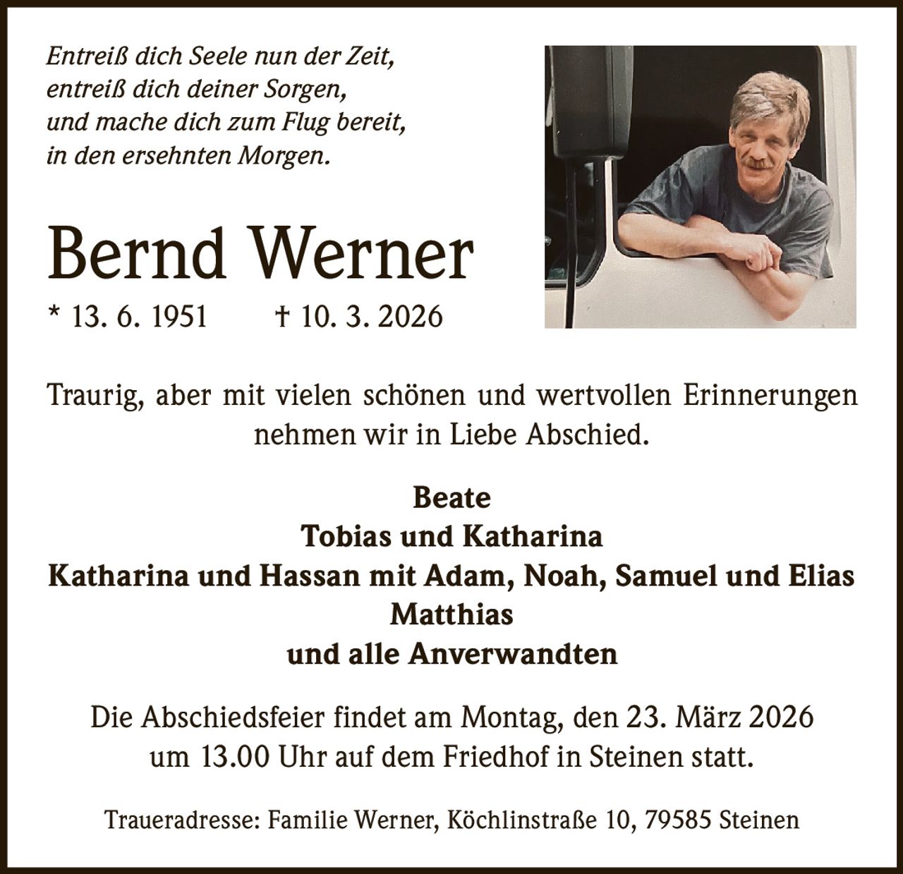 Entreiß dich Seele nun der Zeit,
entreiß dich deiner Sorgen,
und mache dich zum Flug bereit,
in den ersehnten Morgen.

Bernd Werner
* 13. 6. 1951   † 10. 3. 2026
Traurig, aber mit vielen schönen und wertvollen Erinnerungen
nehmen wir in Liebe Abschied.
Beate
Tobias und Katharina
Katharina und Hassan mit Adam, Noah, Samuel und Elias
Matthias
und alle Anverwandten
Die Abschiedsfeier findet am Montag, den 23. März 2026
um 13.00 Uhr auf dem Friedhof in Steinen statt.
Traueradresse: Familie Werner, Köchlinstraße 10, 79585 Steinen